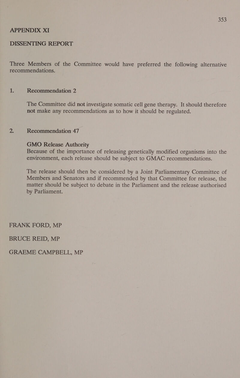 302 APPENDIX XI DISSENTING REPORT Three Members of the Committee would have preferred the following alternative recommendations. 1; Recommendation 2 The Committee did not investigate somatic cell gene therapy. It should therefore not make any recommendations as to how it should be regulated. Be Recommendation 47 GMO Release Authority Because of the importance of releasing genetically modified organisms into the environment, each release should be subject to GMAC recommendations. The release should then be considered by a Joint Parliamentary Committee of Members and Senators and if recommended by that Committee for release, the matter should be subject to debate in the Parliament and the release authorised by Parliament. FRANK FORD, MP BRUCE REID, MP GRAEME CAMPBELL, MP