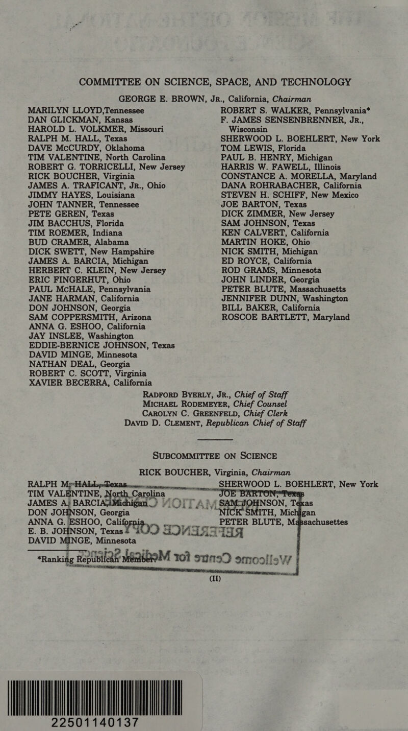COMMITTEE ON SCIENCE, SPACE, AND TECHNOLOGY GEORGE E. BROWN, JR., California, Chairman MARILYN LLOYD,Tennessee ROBERT S. WALKER, Pennsylvania* DAN GLICKMAN, Kansas F. JAMES SENSENBRENNER, JR., HAROLD L. VOLKMER, Missouri Wisconsin RALPH M. HALL, Texas SHERWOOD L. BOEHLERT, New York DAVE McCURDY, Oklahoma TOM LEWIS, Florida TIM VALENTINE, North Carolina PAUL B. HENRY, Michigan ROBERT G. TORRICELLI, New Jersey HARRIS W. FAWELL, Illinois RICK BOUCHER, Virginia CONSTANCE A. MORELLA, Maryland JAMES A. TRAFICANT, JR., Ohio DANA ROHRABACHER, California JIMMY HAYES, Louisiana STEVEN H. SCHIFF, New Mexico JOHN TANNER, Tennessee JOE BARTON, Texas PETE GEREN, Texas DICK ZIMMER, New Jersey JIM BACCHUS, Florida SAM JOHNSON, Texas TIM ROEMER, Indiana KEN CALVERT, California BUD CRAMER, Alabama MARTIN HOKE, Ohio DICK SWETT, New Hampshire NICK SMITH, Michigan JAMES A. BARCIA, Michigan ED ROYCE, California HERBERT C. KLEIN, New Jersey ROD GRAMS, Minnesota ERIC FINGERHUT, Ohio JOHN LINDER, Georgia PAUL MCHALE, Pennsylvania PETER BLUTE, Massachusetts JANE HARMAN, California JENNIFER DUNN, Washington DON JOHNSON, Georgia BILL BAKER, California SAM COPPERSMITH, Arizona ROSCOE BARTLETT, Maryland ANNA G. ESHOO, California JAY INSLEE, Washington EDDIE-BERNICE JOHNSON, Texas DAVID MINGE, Minnesota NATHAN DEAL, Georgia ROBERT C. SCOTT, Virginia XAVIER BECERRA, California RADFORD BYERLY, JR., Chief of Staff MICHAEL RODEMEYER, Chief Counsel CAROLYN C. GREENFELD, Chief Clerk DAVID D. CLEMENT, Republican Chief of Staff SUBCOMMITTEE ON SCIENCE RICK BOUCHER, Virginia, Chairman    RALPH MyeHAbbyDexas enue conein-nseuepg, SHERWOOD L. BOEHLERT, New York TIM VALENTINE, N gh. Gar Conlon é ee JOE” : JAMES A; BARCI ) MOLT A’ SAMAIOHNSON, Texas DON JOHNSON, Georgia MVS Serre Michigan ANNA G. ESHOO, Cali PETER BLUTE, Massachusettes E. B. JOHNSON, Texas? GOD SOVIET Che DAVID MINGE, Minnesota “Ranking R Repubileah meio 101 susD ammo ois j 7 STR RY Shee = (ID) 22501140137