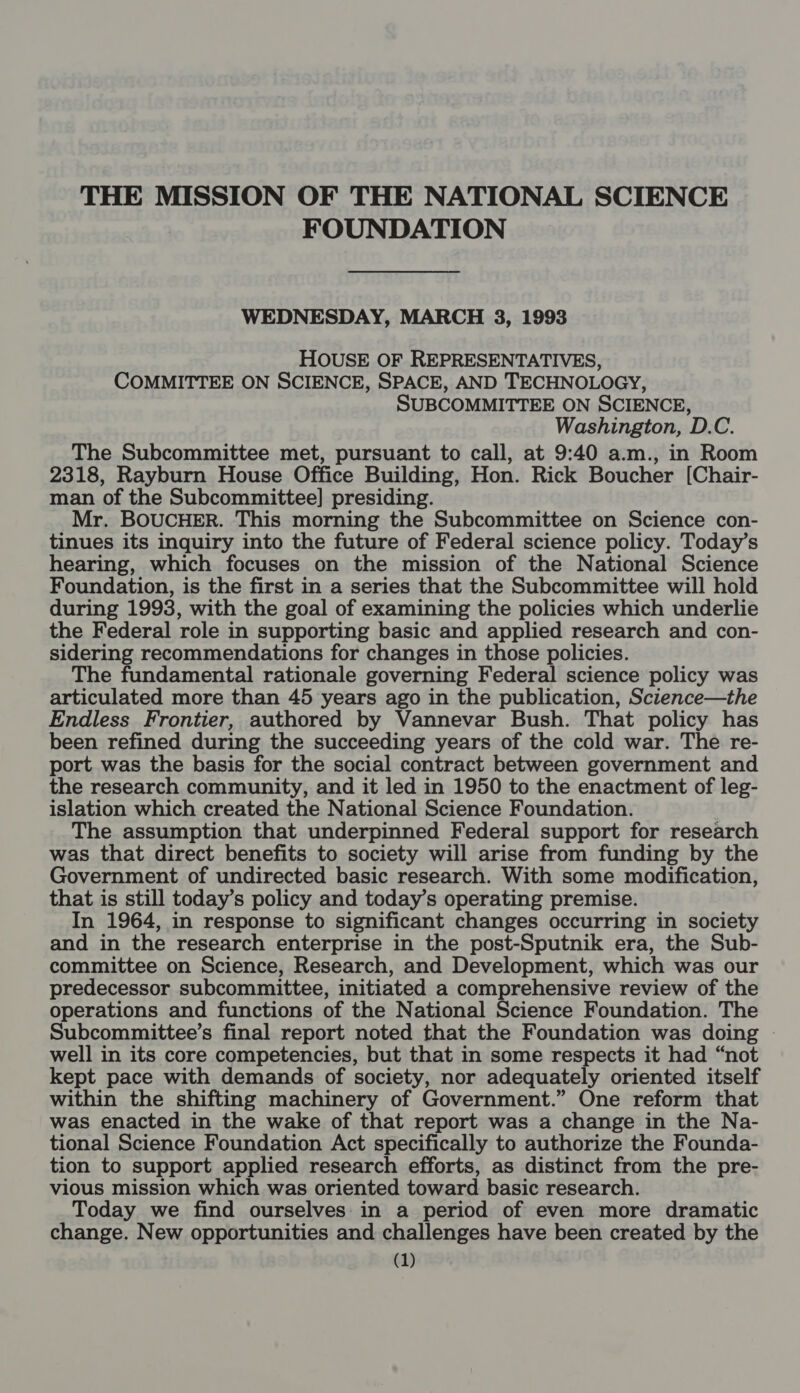 THE MISSION OF THE NATIONAL SCIENCE FOUNDATION WEDNESDAY, MARCH 3, 1993 HOUSE OF REPRESENTATIVES, COMMITTEE ON SCIENCE, SPACE, AND TECHNOLOGY, SUBCOMMITTEE ON SCIENCE, Washington, D.C. The Subcommittee met, pursuant to call, at 9:40 a.m., in Room 2318, Rayburn House Office Building, Hon. Rick Boucher [Chair- man of the Subcommittee] presiding. Mr. BOUCHER. This morning the Subcommittee on Science con- tinues its inquiry into the future of Federal science policy. Today’s hearing, which focuses on the mission of the National Science Foundation, is the first in a series that the Subcommittee will hold during 1993, with the goal of examining the policies which underlie the Federal role in supporting basic and applied research and con- sidering recommendations for changes in those policies. The fundamental rationale governing Federal science policy was articulated more than 45 years ago in the publication, Science—the Endless Frontier, authored by Vannevar Bush. That policy has been refined during the succeeding years of the cold war. The re- port was the basis for the social contract between government and the research community, and it led in 1950 to the enactment of leg- islation which created the National Science Foundation. The assumption that underpinned Federal support for research was that direct benefits to society will arise from funding by the Government of undirected basic research. With some modification, that is still today’s policy and today’s operating premise. In 1964, in response to significant changes occurring in society and in the research enterprise in the post-Sputnik era, the Sub- committee on Science, Research, and Development, which was our predecessor subcommittee, initiated a comprehensive review of the operations and functions of the National Science Foundation. The Subcommittee’s final report noted that the Foundation was doing | well in its core competencies, but that in some respects it had “not kept pace with demands of society, nor adequately oriented itself within the shifting machinery of Government.” One reform that was enacted in the wake of that report was a change in the Na- tional Science Foundation Act specifically to authorize the Founda- tion to support applied research efforts, as distinct from the pre- vious mission which was oriented toward basic research. Today we find ourselves: in a period of even more dramatic change. New opportunities and challenges have been created by the