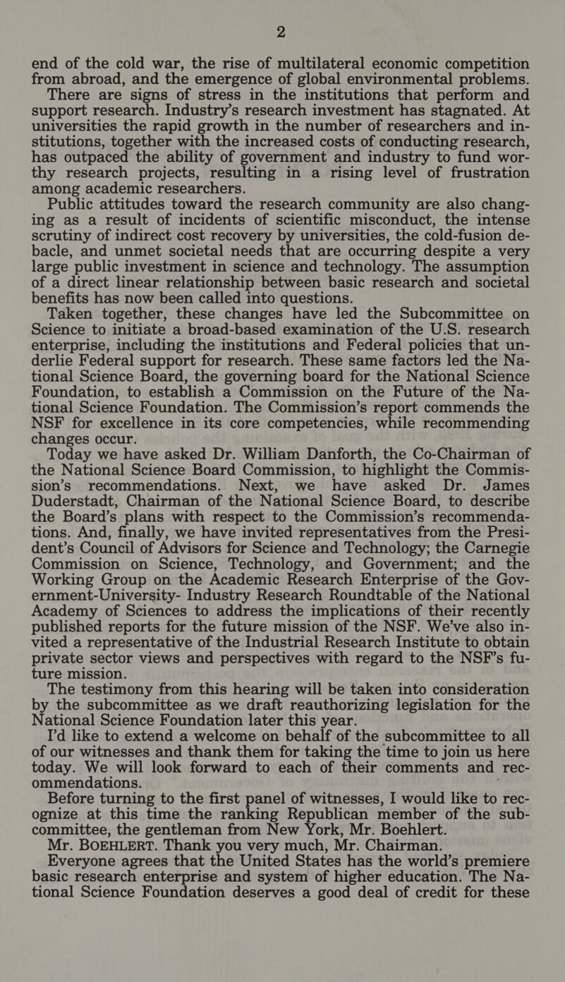 end of the cold war, the rise of multilateral economic competition from abroad, and the emergence of global environmental problems. There are signs of stress in the institutions that perform and support research. Industry’s research investment has stagnated. At universities the rapid growth in the number of researchers and in- stitutions, together with the increased costs of conducting research, has outpaced the ability of government and industry to fund wor- thy research projects, resulting in a rising level of frustration among academic researchers. Public attitudes toward the research community are also chang- ing as a result of incidents of scientific misconduct, the intense scrutiny of indirect cost recovery by universities, the cold-fusion de- bacle, and unmet societal needs that are occurring despite a very large public investment in science and technology. The assumption of a direct linear relationship between basic research and societal benefits has now been called into questions. Taken together, these changes have led the Subcommittee on Science to initiate a broad-based examination of the U.S. research enterprise, including the institutions and Federal policies that un- derlie Federal support for research. These same factors led the Na- tional Science Board, the governing board for the National Science Foundation, to establish a Commission on the Future of the Na- tional Science Foundation. The Commission’s report commends the NSF for excellence in its core competencies, while recommending changes occur. Today we have asked Dr. William Danforth, the Co-Chairman of the National Science Board Commission, to highlight the Commis- sion’s recommendations. Next, we have asked Dr. James Duderstadt, Chairman of the National Science Board, to describe the Board’s plans with respect to the Commission’s recommenda- tions. And, finally, we have invited representatives from the Presi- dent’s Council of Advisors for Science and Technology; the Carnegie Commission on Science, Technology, and Government; and the Working Group on the Academic Research Enterprise of the Gov- ernment-University- Industry Research Roundtable of the National Academy of Sciences to address the implications of their recently published reports for the future mission of the NSF. We've also in- vited a representative of the Industrial Research Institute to obtain private sector views and perspectives with regard to the NSF’s fu- ture mission. The testimony from this hearing will be taken into consideration by the subcommittee as we draft reauthorizing legislation for the National Science Foundation later this year. I'd like to extend a welcome on behalf of the subcommittee to all of our witnesses and thank them for taking the time to join us here today. We will look forward to each of their comments and Tec- ommendations. Before turning to the first panel of witnesses, I would like to rec- ognize at this time the ranking Republican member of the sub- committee, the gentleman from New York, Mr. Boehlert. Mr. BOEHLERT. Thank you very much, Mr. Chairman. Everyone agrees that the United States has the world’s premiere basic research enterprise and system of higher education. The Na- tional Science Foundation deserves a good deal of credit for these