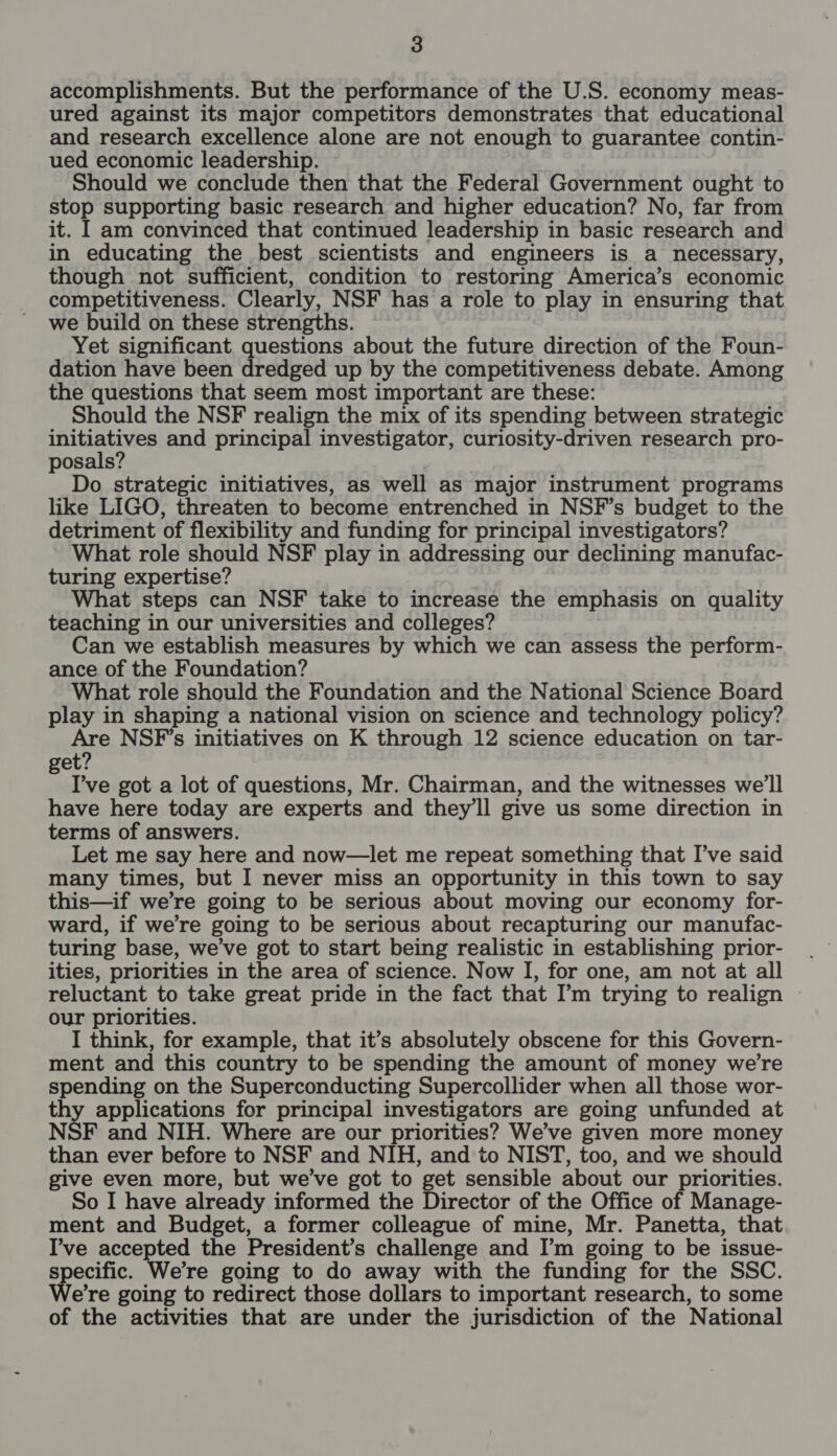 accomplishments. But the performance of the U.S. economy meas- ured against its major competitors demonstrates that educational and research excellence alone are not enough to guarantee contin- ued economic leadership. Should we conclude then that the Federal Government ought to stop supporting basic research and higher education? No, far from it. I am convinced that continued leadership in basic research and in educating the best scientists and engineers is a necessary, though not sufficient, condition to restoring America’s economic competitiveness. Clearly, NSF has a role to play in ensuring that we build on these strengths. Yet significant questions about the future direction of the Foun- dation have been dredged up by the competitiveness debate. Among the questions that seem most important are these: Should the NSF realign the mix of its spending between strategic ae mi and principal investigator, curiosity-driven research pro- posals? Do strategic initiatives, as well as major instrument programs like LIGO, threaten to become entrenched in NSF’s budget to the detriment of flexibility and funding for principal investigators? What role should NSF play in addressing our declining manufac- turing expertise? What steps can NSF take to increase the emphasis on quality teaching in our universities and colleges? Can we establish measures by which we can assess the perform- ance of the Foundation? What role should the Foundation and the National Science Board play in shaping a national vision on science and technology policy? Are NSF’s initiatives on K through 12 science education on tar- get’ I’ve got a lot of questions, Mr. Chairman, and the witnesses we'll have here today are experts and they'll give us some direction in terms of answers. Let me say here and now—let me repeat something that I’ve said many times, but I never miss an opportunity in this town to say this—if we’re going to be serious about moving our economy for- ward, if we’re going to be serious about recapturing our manufac- turing base, we’ve got to start being realistic in establishing prior- ities, priorities in the area of science. Now I, for one, am not at all reluctant to take great pride in the fact that [’m trying to realign ~ our priorities. I think, for example, that it’s absolutely obscene for this Govern- ment and this country to be spending the amount of money we're spending on the Superconducting Supercollider when all those wor- thy applications for principal investigators are going unfunded at NSF and NIH. Where are our priorities? We’ve given more money than ever before to NSF and NIH, and to NIST, too, and we should give even more, but we've got to get sensible about our priorities. So I have already informed the Director of the Office of Manage- ment and Budget, a former colleague of mine, Mr. Panetta, that I’ve accepted the President’s challenge and I’m going to be issue- specific. We're going to do away with the funding for the SSC. Were going to redirect those dollars to important research, to some of the activities that are under the jurisdiction of the National