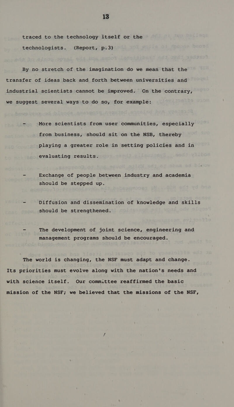 traced to the technology itself or the technologists. (Report, p.3) By no stretch of the imagination do we mean that the transfer of ideas back and forth between universities and industrial scientists cannot be improved. Cn the contrary, we suggest several ways to do so, for example: 5 More scientists from user communities, especially from business, should sit on the NSB, thereby playing a greater role in setting policies and in evaluating results. - Exchange of people between industry and academia should be stepped up. oe Diffusion and dissemination of knowledge and skills should be strengthened. ma The development of joint science, engineering and management programs should be encouraged. The world is changing, the NSF must adapt and change. Its priorities must evolve along with the nation's needs and with science itself. Our committee reaffirmed the basic mission of the NSF; we believed that the missions of the NSF,