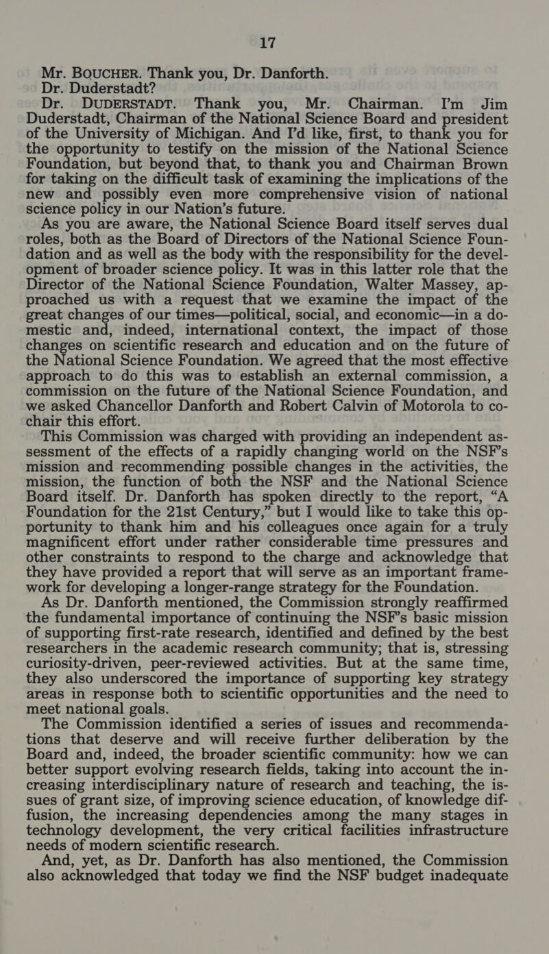 a7 Mr. BOUCHER. Thank you, Dr. Danforth. Dr. Duderstadt? Dr. DUDERSTADT. Thank you, Mr. Chairman. [’m Jim Duderstadt, Chairman of the National Science Board and president of the University of Michigan. And I'd like, first, to thank you for the opportunity to testify on the mission of the National Science Foundation, but beyond that, to thank you and Chairman Brown for taking on the difficult task of examining the implications of the new and possibly even more comprehensive vision of national science policy in our Nation’s future. you are aware, the National Science Board itself serves dual roles, both as the Board of Directors of the National Science Foun- dation and as well as the body with the responsibility for the devel- opment of broader science policy. It was in this latter role that the Director of the National Science Foundation, Walter Massey, ap- proached us with a request that we examine the impact of the great changes of our times—political, social, and economic—in a do- mestic and, indeed, international context, the impact of those changes on scientific research and education and on the future of the National Science Foundation. We agreed that the most effective approach to do this was to establish an external commission, a commission on the future of the National Science Foundation, and we asked Chancellor Danforth and Robert Calvin of Motorola to co- chair this effort. This Commission was charged with providing an independent as- sessment of the effects of a rapidly changing world on the NSF's mission and recommending possible changes in the activities, the mission, the function of both the NSF and the National Science Board itself. Dr. Danforth has spoken directly to the report, “A Foundation for the 21st Century,” but I would like to take this op- portunity to thank him and his colleagues once again for a truly magnificent effort under rather considerable time pressures and other constraints to respond to the charge and acknowledge that they have provided a report that will serve as an important frame- work for developing a longer-range strategy for the Foundation. As Dr. Danforth mentioned, the Commission strongly reaffirmed the fundamental importance of continuing the NSF’s basic mission of supporting first-rate research, identified and defined by the best researchers in the academic research community; that is, stressing curiosity-driven, peer-reviewed activities. But at the same time, they also underscored the importance of supporting key strategy areas in response both to scientific opportunities and the need to meet national goals. The Commission identified a series of issues and recommenda- tions that deserve and will receive further deliberation by the Board and, indeed, the broader scientific community: how we can better support evolving research fields, taking into account the in- creasing interdisciplinary nature of research and teaching, the is- sues of grant size, of improving science education, of knowledge dif- fusion, the increasing dependencies among the many stages in technology development, the very critical facilities infrastructure needs of modern scientific research. And, yet, as Dr. Danforth has also mentioned, the Commission also acknowledged that today we find the NSF budget inadequate