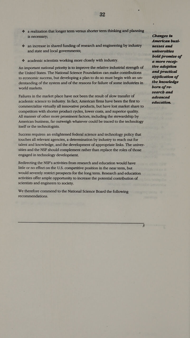 % a realization that longer term versus shorter term thinking and planning is necessary; ¢ an increase in shared funding of research and engineering by industry and state and local governments; ¢ academic scientists working more closely with industry. An important national priority is to improve the relative industrial strength of the United States. The National Science Foundation can make contributions to economic success, but developing a plan to do so must begin with an un- derstanding of the system and of the reasons for failure of some industries in world markets. Failures in the market place have not been the result of slow transfer of academic science to industry. In fact, American firms have been the first to commercialize virtually all innovative products, but have lost market share to competitors with shorter product cycles, lower costs, and superior quality. All manner of other more prominent factors, including the stewardship by American business, far outweigh whatever could be traced to the technology itself or the technologists. Success requires: an enlightened federal science and technology policy that touches all relevant agencies, a determination by industry to reach out for talent and knowledge, and the development of appropriate links. The univer- sities and the NSF should complement rather than replace the roles of those engaged in technology development. Redirecting the NSF's activities from research and education would have little or no effect on the U.S. competitive position in the near term, but would severely restrict prospects for the long term. Research and education activities offer ample opportunity to increase the potential contribution of scientists and engineers to society. We therefore commend to the National Science Board the following recommendations. Changes in American bust- nesses and universities bold promise of a@ more recep- tive adoption and practical application of the knowledge born of re- search and advanced education.
