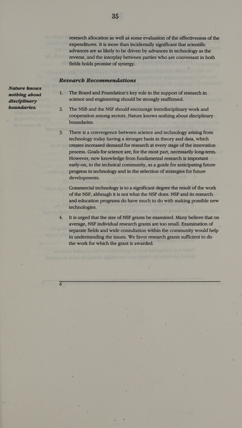 Nature knows nothing about disciplinary boundaries. 35 research allocation as well aS some evaluation of the effectiveness of the expenditures. It is more than incidentally significant that scientific - advances are as likely to be driven by advances in technology as the reverse, and the interplay between parties who are conversant in both fields holds promise of synergy. The Board and Foundation’s key role in the support of research in science and engineering should be strongly reaffirmed. The NSB and the NSF should encourage interdisciplinary work and cooperation among sectors. Nature knows nothing about disciplinary boundaries. There is a convergence between science and technology arising from technology today having a stronger basis in theory and data, which creates increased demand for research at every stage of the innovation process. Goals for science are, for the most part, necessarily long-term. However, new knowledge from fundamental research is important early-on, to the technical community, as a guide for anticipating future progress in technology and in the selection of strategies for future developments. Commercial technology is to a significant degree the result of the work of the NSF, although it is not what the NSF does. NSF and its research and education programs do have much to do with making possible new It is urged that the size of NSF grants be examined. Many believe that on average, NSF individual research grants are too small. Examination of separate fields and wide consultation within the community would help in understanding the issues. We favor research grants sufficient to do the work for which the grant is awarded.