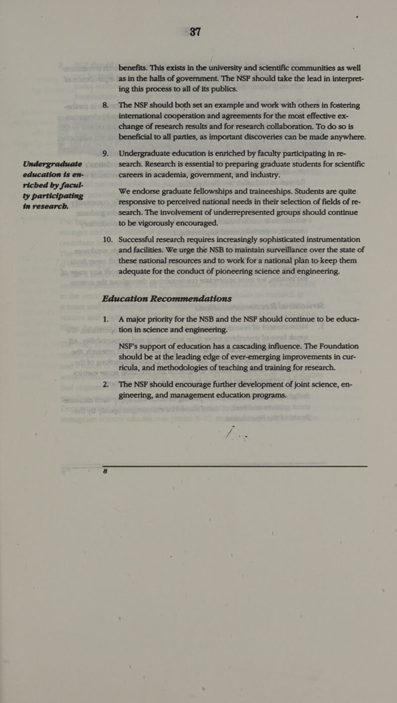 Undergraduate education is en- riched by facul- ty participating in research. 37 benefits. This exists in the university and scientific communities as well as in the halls of government. The NSF should take the lead in interpret- ing this process to all of its publics. international cooperation and agreements for the most effective ex- change of research results and for research collaboration. To do so is beneficial to all parties, as important discoveries can be made anywhere. Undergraduate education is enriched by faculty participating in re- search. Research is essential to preparing graduate students for scientific careers in academia, government, and industry. We endorse graduate fellowships and traineeships. Students are quite responsive to perceived national needs in their selection of fields of re- search. The involvement of underrepresented groups should continue to be vigorously encouraged. Successful research requires increasingly sophisticated instrumentation and facilities. We urge the NSB to maintain surveillance over the state of these national resources and to work for a national plan to keep them adequate for the conduct of pioneering science and engineering. a A major priority for the NSB and the NSF should continue to be educa- tion in science and engineering. NSF's support of education has a cascading influence. The Foundation ricula, and methodologies of teaching and training for research. The NSF should encourage further development of joint science, en- gineering, and management education programs.