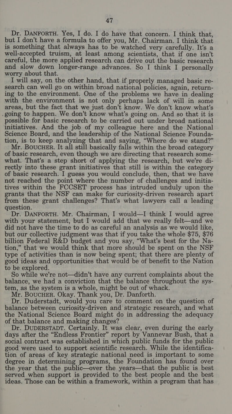 Dr. DANFORTH. Yes, I do. I do have that concern. I think that, but I don’t have a formula to offer you, Mr. Chairman. I think that is something that always has to be watched very carefully. It’s a well-accepted truism, at least among scientists, that if one isn’t careful, the more applied research can drive out the basic research and slow down longer-range advances. So I think I personally worry about that. I will say, on the other hand, that if properly managed basic re- search can well go on within broad national policies, again, return- ing to the environment. One of the problems we have in dealing with the environment is not only perhaps lack of will in some areas, but the fact that we just don’t know. We don’t know what’s .going to happen. We don’t know what’s going on. And so that it is possible for basic research to be carried out under broad national initiatives. And the job of my colleague here and the National Science Board, and the leadership of the National Science Founda- tion, is to keep analyzing that and saying, “Where do we stand?” Mr. BOUCHER. It all still basically falls within the broad category of basic research, even though we are directing that research some- what. That’s a step short of applying the research, but we're di- rectly into these grant initiatives that still is within the category of basic research. I guess you would conclude, then, that we have not reached the point where the number of challenges and initia- tives within the FCCSET process has intruded unduly upon the grants that the NSF can make for curiosity-driven research apart from these grant challenges? That’s what lawyers call a leading question. Dr. DANFORTH. Mr. Chairman, I would—I think I would agree with your statement, but I would add that we really felt—and we did not have the time to do as careful an analysis as we would like, but our collective judgment was that if you take the whole $75, $76 billion Federal R&amp;D budget and you say, “What’s best for the Na- tion,” that we would think that more should be spent on the NSF type of activities than is now being spent; that there are plenty of good ideas and opportunities that would be of benefit to the Nation to be explored. So while we’re not—didn’t have any current complaints about the balance, we had a conviction that the balance throughout the sys- tem, as the system is a whole, might be out of whack. Mr. BOUCHER. Okay. Thank you, Dr. Danforth. Dr. Duderstadt, would you care to comment on the question of balance between curiosity-driven and strategic research, and what the National Science Board might do in addressing the adequacy of that balance and making changes? Dr. DUDERSTADT. Certainly. It was clear, even during the early days after the “Endless Frontier” report by Vannevar Bush, that a social contract was established in which public funds for the public good were used to support scientific research. While the identifica- tion of areas of key strategic national need is important to some degree in determining programs, the Foundation has found over the year that the public—over the years—that the public is best served when support is provided to the best people and the best ideas. Those can be within a framework, within a program that has