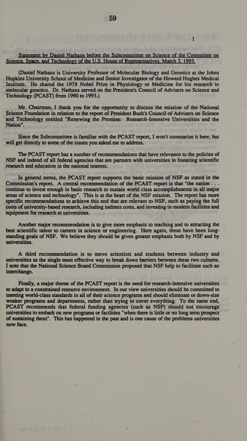  Mr. Chairman, I thank you for the opportunity to discuss the mission of the National Science Foundation in relation to the report of President Bush's Council of Advisers on Science and Technology entitled Renewing the Promise: Research-Intensive Universities and the Nation”. Since the Subcommittee is familiar with the PCAST report, I won't summarize it here, but will get directly to some of the issues you asked me to address. The PCAST report has a number of recommendations that have relevance to the policies of NSF and indeed of all federal agencies that are partners with universities in fostering scientific research and education in the national interest. In general terms, the PCAST report supports the basic mission of NSF as stated in the Commission's report. A central recommendation of the PCAST report is that the nation .. . continue to invest enough in basic research to sustain world class accomplishments in all major areas of science and technology”. This is at the heart of the NSF mission. The report has more specific recommendations to achieve this end that are relevant to NSF, such as paying the full costs of university-based research, including indirect costs, and investing in modern facilities and equipment for research at universities. Another major recommendation is to give more emphasis to teaching and to attracting the best scientific talent to careers in science or engineering. Here again, these have been long- standing goals of NSF. We believe they should be given greater emphasis both by NSF and by universities. A third recommendation is to move scientists and students between industry and universities as the single most effective way to break down barriers between these two cultures. I note that the National Science Board Commission proposed that NSF help to facilitate such an interchange. Finally, a major theme of the PCAST report is the need for research-intensive universities to adapt to a constrained resource environment. In our view universities should be committed to meeting world-class standards in all of their science programs and should eliminate or down-size weaker programs and departments, rather than trying to cover everything. To the same end, PCAST recommends that federal funding agencies (such as NSF) should not encourage universities to embark on new programs or facilities “when there is little or no long term prospect of sustaining them. This has happened in the past and is one cause of the problems universities now face.