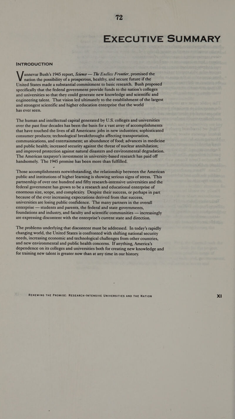 EXECUTIVE SUMMARY INTRODUCTION Wire Bush’s 1945 report, Science — The Endless Frontier, promised the nation the possibility of a prosperous, healthy, and secure future if the United States made a substantial commitment to basic research. Bush proposed specifically that the federal government provide funds to the nation’s colleges and universities so that they could generate new knowledge and scientific and engineering talent. That vision led ultimately to the establishment of the largest and strongest scientific and higher education enterprise that the world has ever seen. The human and intellectual capital generated by U.S. colleges and universities over the past four decades has been the basis for a vast array of accomplishments that have touched the lives of all Americans: jobs in new industries; sophisticated consumer products; technological breakthroughs affecting transportation, communications, and entertainment; an abundance of food; advances in medicine and public health; increased security against the threat of nuclear annihilation; and improved protection against natural disasters and environmental degradation. The American taxpayer’s investment in university-based research has paid off handsomely. The 1945 promise has been more than fulfilled. . Those accomplishments notwithstanding, the relationship between the American public and institutions of higher learning is showing serious signs of stress. This partnership of over one hundred and fifty research-intensive universities and the federal government has grown to be a research and educational enterprise of enormous size, scope, and complexity. Despite their success, or perhaps in part because of the ever increasing expectations derived from that success, universities are losing public confidence. The many partners in the overall enterprise — students and parents, the federal and state governments, foundations and industry, and faculty and scientific communities — increasingly are expressing discontent with the enterprise’s current state and direction. The problems underlying that discontent must be addressed. In today’s rapidly changing world, the United States is confronted with shifting national security needs, increasing economic and technological challenges from other countries, and new environmental and public health concerns. If anything, America’s dependence on its colleges and universities both for creating new knowledge and for training new talent is greater now than at any time in our history.