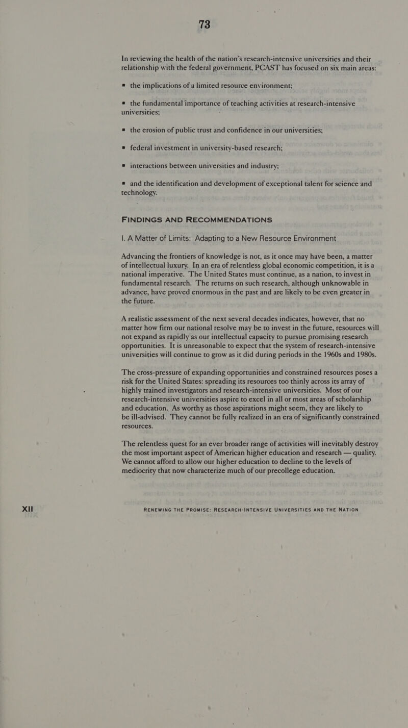 relationship with the federal government, PCAST has focused on six main areas: # the implications of a limited resource environment; # the fundamental importance of teaching activities at research-intensive universities; ® federal investment in university-based research; ® interactions between universities and industry; ® and the identification and development of exceptional talent for science and technology. FINDINGS AND RECOMMENDATIONS |. A Matter of Limits: Adapting to a New Resource Environment Advancing the frontiers of knowledge is not, as it once may have been, a matter of intellectual luxury. In an era of relentless global economic competition, it is a national imperative. The United States must continue, as a nation, to invest in fundamental research. The returns on such research, although unknowable in advance, have proved enormous in the past and are likely to be even greater in the future. A realistic assessment of the next several decades indicates, however, that no matter how firm our national resolve may be to invest in the future, resources will not expand as rapidly as our intellectual capacity to pursue promising research opportunities. It is unreasonable to expect that the system of research-intensive universities will continue to grow as it did during periods in the 1960s and 1980s. The cross-pressure of expanding opportunities and constrained resources poses a risk for the United States: spreading its resources too thinly across its array of highly trained investigators and research-intensive universities. Most of our research-intensive universities aspire to excel in all or most areas of scholarship and education. As worthy as those aspirations might seem, they are likely to be ill-advised. They cannot be fully realized in an era of significantly constrained resources. The relentless quest for an ever broader range of activities will inevitably destroy the most important aspect of American higher education and research — quality. We cannot afford to allow our higher education to decline to the levels of mediocrity that now characterize much of our precollege education.