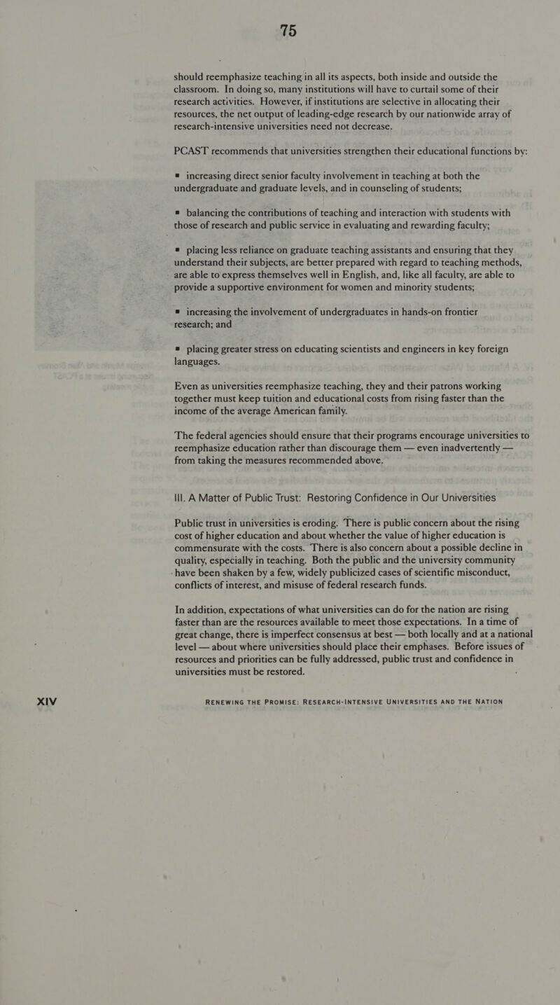 should reemphasize teaching in all its aspects, both inside and outside the classroom. In doing so, many institutions will have to curtail some of their research activities. However, if institutions are selective in allocating their resources, the net output of leading-edge research by our nationwide array of PCAST recommends that universities strengthen their educational functions by: = increasing direct senior faculty involvement in teaching at both the undergraduate and graduate levels, and in counseling of students; ® balancing the contributions of teaching and interaction with students with those of research and public service in evaluating and rewarding faculty; = placing less reliance on graduate teaching assistants and ensuring that they understand their subjects, are better prepared with regard to teaching methods, are able to express themselves well in English, and, like all faculty, are able to provide a supportive environment for women and minority students; ® increasing the involvement of undergraduates in hands-on frontier research; and ® placing greater stress on educating scientists and engineers in key foreign languages. Even as universities reemphasize teaching, they and their patrons working together must keep tuition and educational costs from rising faster than the income of the average American family. The federal agencies should ensure that their programs encourage universities to reemphasize education rather than discourage them — even inadvertently — from taking the measures recommended above. lil. A Matter of Public Trust: Restoring Confidence in Our Universities Public trust in universities is eroding. There is public concern about the rising cost of higher education and about whether the value of higher education is commensurate with the costs. There is also concern about a possible decline in quality, especially in teaching. Both the public and the university community conflicts of interest, and misuse of federal research funds. In addition, expectations of what universities can do for the nation are rising faster than are the resources available to meet those expectations. In a time of great change, there is imperfect consensus at best — both locally and at a national level — about where universities should place their emphases. Before issues of resources and priorities can be fully addressed, public trust and confidence in universities must be restored.