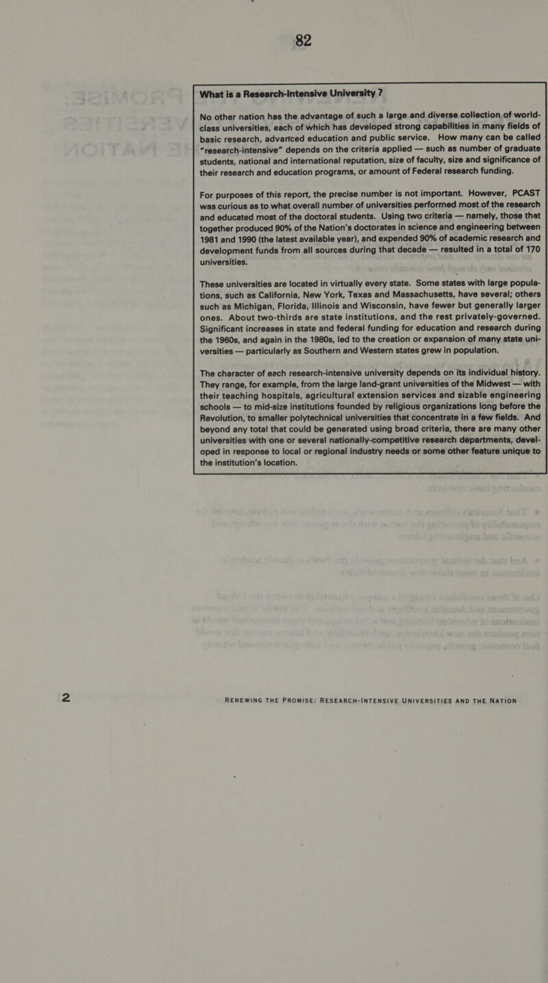 What is a Research-Iintensive University ? No other nation has the advantage of such a large and diverse collection of world- class universities, each of which has developed strong capabilities in many fields of basic research, advartced education and public service. How many can be called “research-intensive” depends on the criteria applied — such as number of graduate students, national and international reputation, size of faculty, size and significance of their research and education programs, or amount of Federal research funding. For purposes of this report, the precise number is not important. However, PCAST was curious as to what overall number of universities performed. most of the research and educated most of the doctoral students. Using two criteria — namely, those that together produced 90% of the Nation’s doctorates in science and engineering between 1981 and 1990 (the latest available year), and expended 90% of academic research and development funds from all sources during that decade — resulted in a total of 170 universities. These universities are located in virtually every state. Some states with large popula- tions, such as California, New York, Texas and Massachusetts, have several; others such as Michigan, Florida, Illinois and Wisconsin, have fewer but generally larger ones. About two-thirds are state institutions, and the rest privately-governed. Significant increases in state and federal funding for education and research during the 1960s, and again in the 1980s, led to the creation or expansion of many state uni- versities — particularly as Southern and Western states grew in population. The character of each research-intensive university depends on its individual history. They range, for example, from the large land-grant universities of the Midwest — with their teaching hospitals, agricultural extension services and sizable engineering schools — to mid-size institutions founded by religious organizations long before the Revolution, to smaller polytechnical universities that concentrate in a few fields. And beyond any total that could be generated using broad criteria, there are many other universities with one or several nationally-competitive research departments, devel- oped in response to local or regional industry needs or some other feature unique to the institution’s location. 