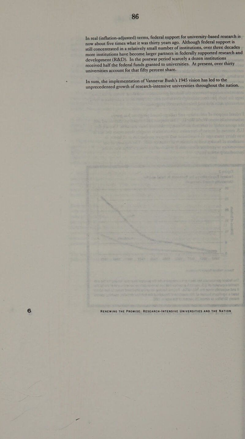 In real (inflation-adjusted) terms, federal support for university-based research is now about five times what it was thirty years ago. Although federal support is still concentrated in a relatively small number of institutions, over three decades more institutions have become larger partners in federally supported research and development (R&amp;D). In the postwar period scarcely a dozen institutions received half the federal funds granted to universities. At present, over thirty universities account for that fifty percent share. In sum, the implementation of Vannevar Bush’s 1945 vision has led to the unprecedented growth of research-intensive universities throughout the nation.