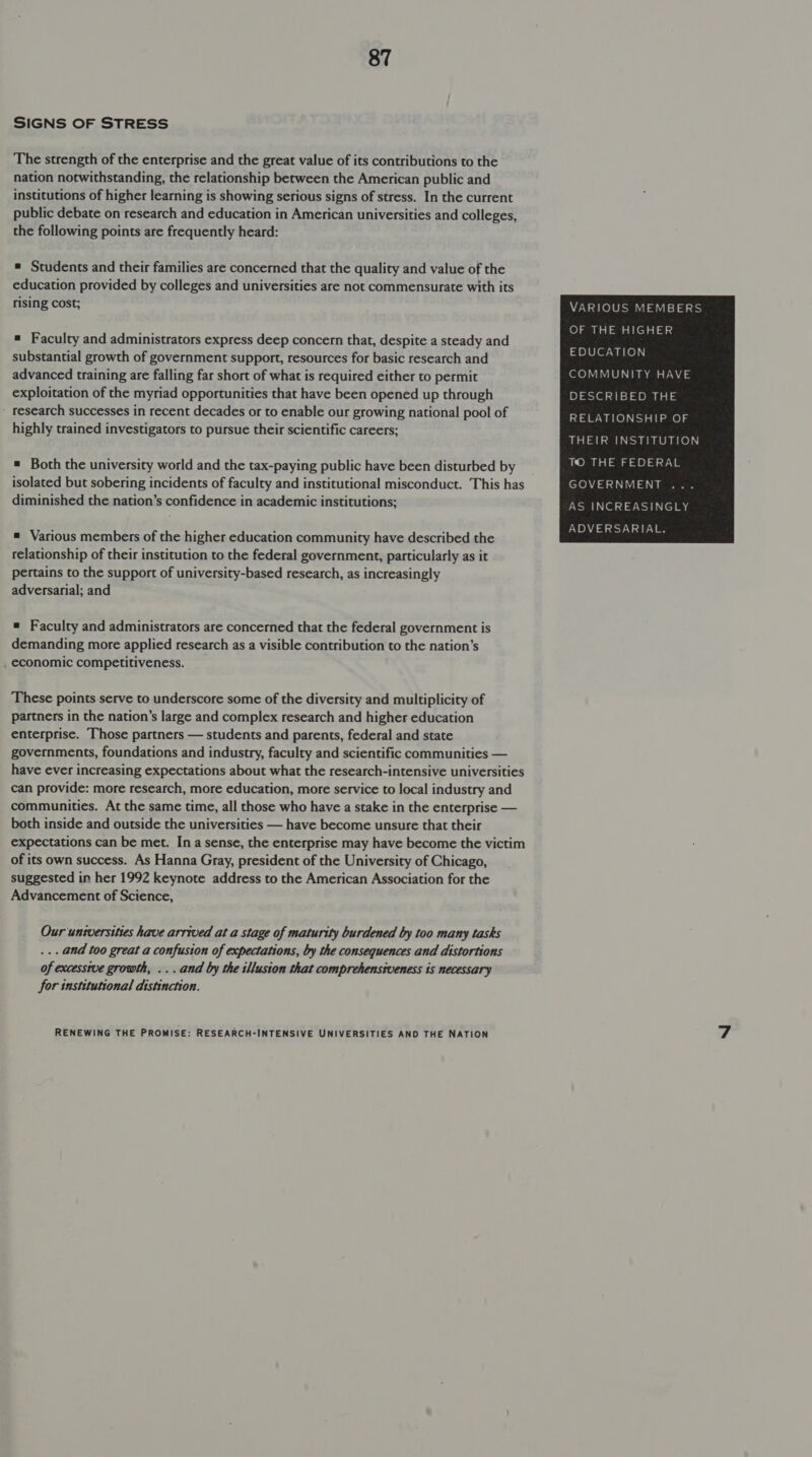 SIGNS OF STRESS The strength of the enterprise and the great value of its contributions to the nation notwithstanding, the relationship between the American public and institutions of higher learning is showing serious signs of stress. In the current public debate on research and education in American universities and colleges, the following points are frequently heard: * Students and their families are concerned that the quality and value of the education provided by colleges and universities are not commensurate with its rising cost; VARIOUS MEMBERS OF THE HIGHER = Faculty and administrators express deep concern that, despite a steady and substantial growth of government support, resources for basic research and ork nigh advanced training are falling far short of what is required either to permit COMMUNITY HAVE exploitation of the myriad opportunities that have been opened up through DESCRIBED THE research successes in recent decades or to enable our growing national pool of Tal Gatel ttt el a highly trained investigators to pursue their scientific careers; = Both the university world and the tax-paying public have been disturbed by isolated but sobering incidents of faculty and institutional misconduct. This has GOVERNMENT diminished the nation’s confidence in academic institutions; AS INCREASINGLY ADVERSARIAL.  = Various members of the higher education community have described the relationship of their institution to the federal government, particularly as it pertains to the support of university-based research, as increasingly adversarial; and # Faculty and administrators are concerned that the federal government is demanding more applied research as a visible contribution to the nation’s economic competitiveness. These points serve to underscore some of the diversity and multiplicity of partners in the nation’s large and complex research and higher education enterprise. Those partners — students and parents, federal and state governments, foundations and industry, faculty and scientific communities — have ever increasing expectations about what the research-intensive universities can provide: more research, more education, more service to local industry and communities. At the same time, all those who have a stake in the enterprise — both inside and outside the universities — have become unsure that their expectations can be met. Ina sense, the enterprise may have become the victim of its own success. As Hanna Gray, president of the University of Chicago, suggested in her 1992 keynote address to the American Association for the Advancement of Science, Our unwversities have arrived at a stage of maturity burdened by too many tasks ... and too great a confusion of expectations, by the consequences and distortions of excessive growth, ... and by the illusion that comprehensiveness is necessary for institutional distinction.