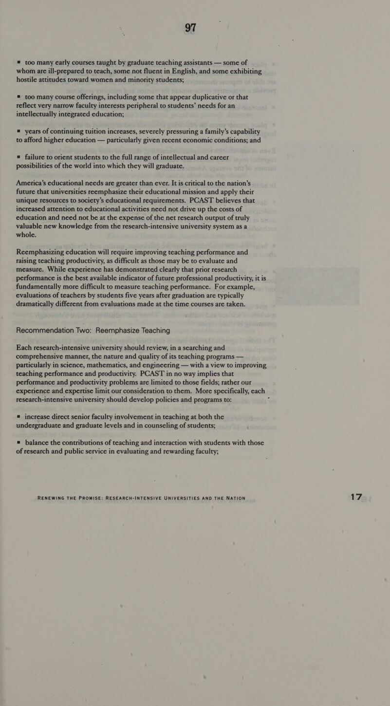 = too many early courses taught by graduate teaching assistants — some of whom are ill-prepared to teach, some not fluent in English, and some exhibiting hostile attitudes toward women and minority students; = too many course offerings, including some that appear duplicative or that reflect very narrow faculty interests peripheral to students’ needs for an intellectually integrated education; ® years of continuing tuition increases, severely pressuring a family’s capability to afford higher education — particularly given recent economic conditions; and = failure to orient students to the full range of intellectual and career possibilities of the world into which they will graduate. America’s educational needs are greater than ever. It is critical to the nation’s future that universities reemphasize their educational mission and apply their unique resources to society’s educational requirements. PCAST believes that increased attention to educational activities need not drive up the costs of education and need not be at the expense of the net research output of truly valuable new knowledge from the research-intensive university system as a whole. Reemphasizing education will require improving teaching performance and raising teaching productivity, as difficult as those may be to evaluate and measure. While experience has demonstrated clearly that prior research performance is the best available indicator of future professional productivity, it is fundamentally more difficult to measure teaching performance. For example, evaluations of teachers by students five years after graduation are typically dramatically different from evaluations made at the time courses are taken. Recommendation Two: Reemphasize Teaching Each research-intensive university should review, in a searching and comprehensive manner, the nature and quality of its teaching programs — particularly in science, mathematics, and engineering — with a view to improving teaching performance and productivity. PCAST in no way implies that performance and productivity problems are limited to those fields; rather our experience and expertise limit our consideration to them. More specifically, each research-intensive university should develop policies and programs to: 3 = increase direct senior faculty involvement in teaching at both the undergraduate and graduate levels and in counseling of students; ® balance the contributions of teaching and interaction with students with those of research and public service in evaluating and rewarding faculty; 17