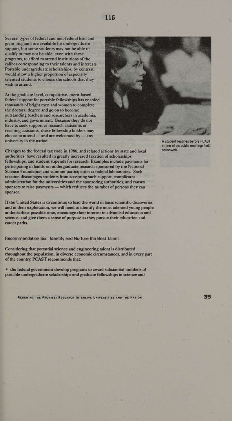 Several types of federal and non-federal loan and grant programs are available for undergraduate support, but some students may not be able to qualify or may not be able, even with these programs, to afford to attend institutions of the caliber corresponding to their talents and interests. Portable undergraduate scholarships, by contrast, would allow a higher proportion of especially talented students to choose the schools that they wish to attend. At the graduate level, competitive, merit-based federal support for portable fellowships has enabled thousands of bright men and women to complete the doctoral degree and go on to become outstanding teachers and researchers in academia, industry, and government. Because they do not have to seek support as research assistants or teaching assistants, these fellowship holders may choose to attend — and are welcomed by — any  university in the nation. A student testifies before PCAST at one of six public meetings held Changes to the federal tax code in 1986, and related actions by state and local nationwide. authorities, have resulted in greatly increased taxation of scholarships, fellowships, and student stipends for research. Examples include payments for participating in hands-on undergraduate research sponsored by the National Science Foundation and summer participation at federal laboratories. Such taxation discourages students from accepting such support, complicates administration for the universities and the sponsoring authorities, and causes sponsors to raise payments — which reduces the number of persons they can sponsor. If the United States is to continue to lead the world in basic scientific discoveries and in their exploitation, we will need to identify the most talented young people at the earliest possible time, encourage their interest in advanced education and science, and give them a sense of purpose as they pursue their education and career paths. — Recommendation Six: Identify and Nurture the Best Talent Considering that potential science and engineering talent is distributed throughout the population, in diverse economic circumstances, and in every part of the country, PCAST recommends that: ® the federal government develop programs to award substantial numbers of portable undergraduate scholarships and graduate fellowships in science and