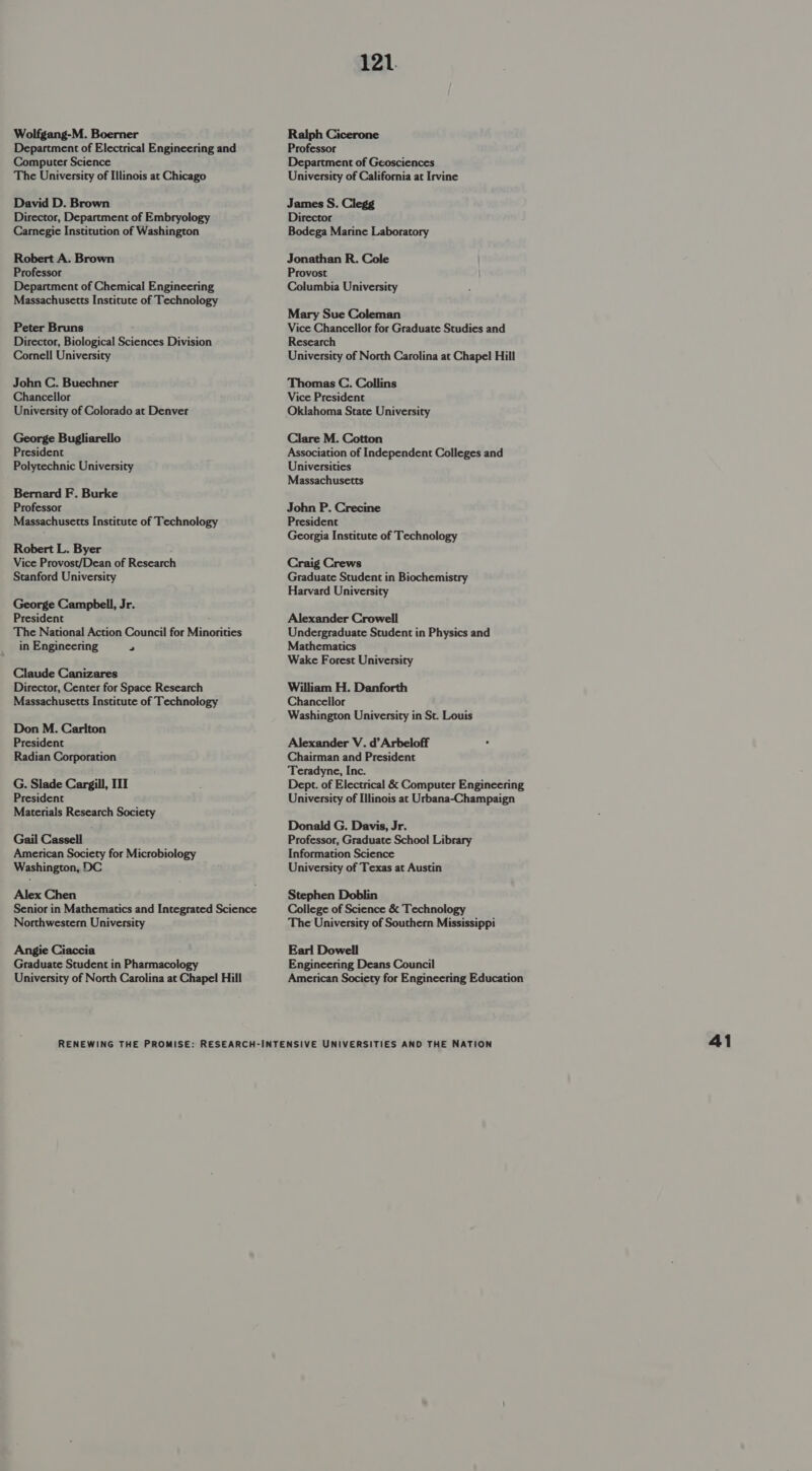 Wolfgang-M. Boerner Department of Electrical Engineering and Computer Science The University of Illinois at Chicago David D. Brown Director, Department of Embryology Carnegie Institution of Washington Robert A. Brown Professor Department of Chemical Engineering Massachusetts Institute of Technology Peter Bruns . Director, Biological Sciences Division Cornell University John C. Buechner Chancellor University of Colorado at Denver George Bugliarello President Polytechnic University Bernard F. Burke Professor Massachusetts Institute of Technology Robert L. Byer Vice Provost/Dean of Research Stanford University George Campbell, Jr. President . The National Action Council for Minorities in Engineering 2 Claude Canizares Director, Center for Space Research Massachusetts Institute of Technology Don M. Carlton President Radian Corporation G. Slade Cargill, III President Materials Research Society Gail Cassell American Society for Microbiology Washington, DC Alex Chen Senior in Mathematics and Integrated Science Northwestern University Angie Ciaccia Graduate Student in Pharmacol University of North Carolina at Chapel Hill 121. Ralph Cicerone Professor Department of Geosciences University of California at Irvine James S. Clegg Director Bodega Marine Laboratory Jonathan R. Cole Provost Columbia University Mary Sue Coleman Vice Chancellor for Graduate Studies and Research University of North Carolina at Chapel Hill Thomas C. Collins Vice President Oklahoma State University Clare M. Cotton Association of Independent Colleges and Universities Massachusetts John P. Crecine President Georgia Institute of Technology Craig Crews Graduate Student in Biochemistry Harvard University Alexander Crowell Undergraduate Student in Physics and Mathematics Wake Forest University William H. Danforth Chancellor Washington University in St. Louis Alexander V. d’Arbeloff Chairman and President Teradyne, Inc. Dept. of Electrical &amp; Computer Engineering University of Illinois at Urbana-Champaign Donald G. Davis, Jr. Professor, Graduate School Library Information Science University of Texas at Austin Stephen Doblin College of Science &amp; Technology The University of Southern Mississippi Earl Dowell Engineering Deans Council American Society for Engineering Education