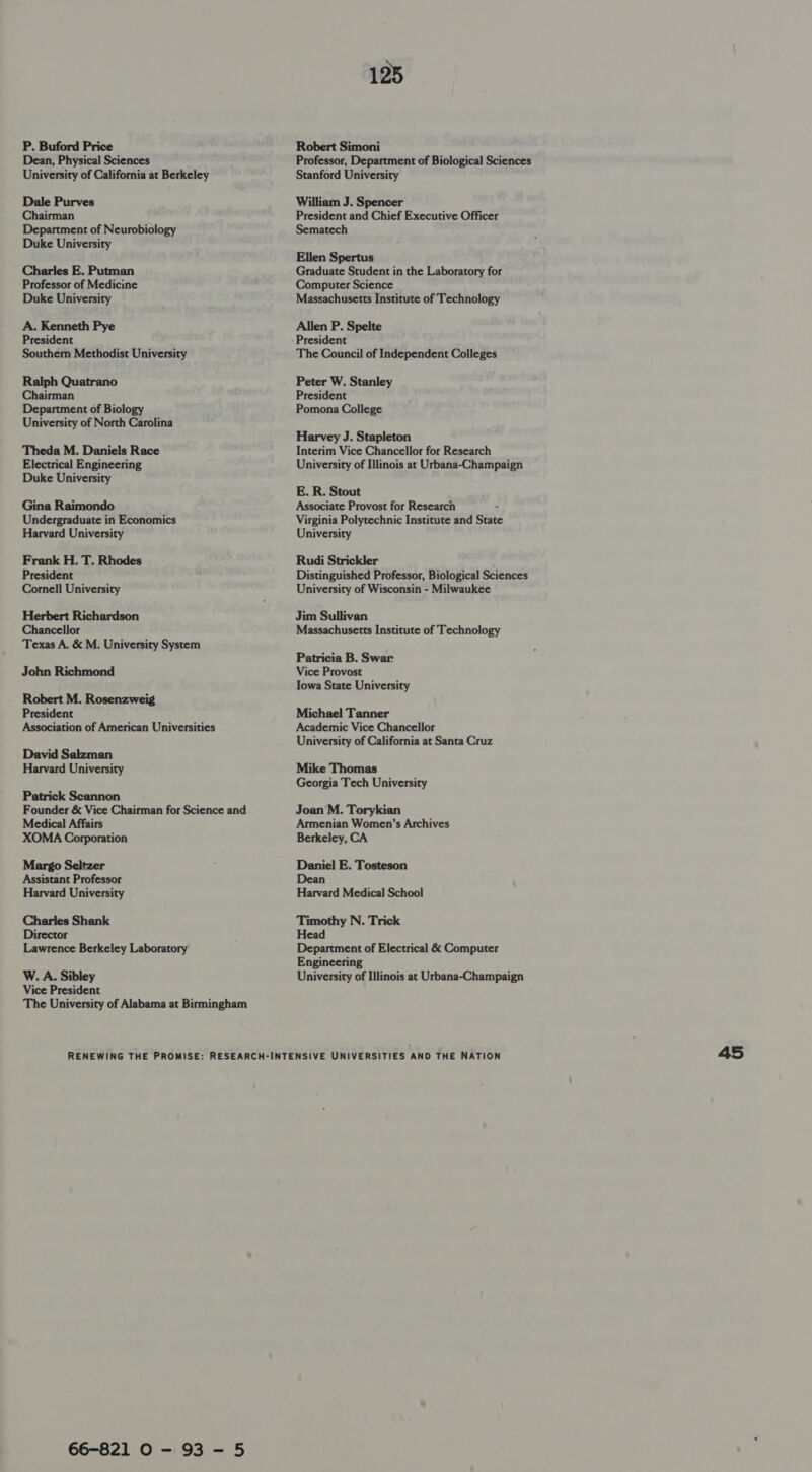 P. Buford Price Dean, Physical Sciences University of California at Berkeley Dale Purves Chairman Department of Neurobiology Duke University Charles E. Putman Professor of Medicine Duke University A. Kenneth Pye President Southern Methodist University Ralph Quatrano Chairman Department of Biology University of North Carolina Theda M. Daniels Race Electrical Engineering Duke University Gina Raimondo Undergraduate in Economics Harvard University Frank H. T. Rhodes President Cornell University Herbert Richardson Chancellor Texas A. &amp; M. University System John Richmond Robert M. Rosenzweig President Association of American Universities David Salzman Harvard University Patrick Scannon Founder &amp; Vice Chairman for Science and Medical Affairs XOMA Corporation Margo Seltzer Assistant Professor Harvard University Charles Shank Director Lawrence Berkeley Laboratory W. A. Sibley Vice President The University of Alabama at Birmingham 125 Robert Simoni Professor, Department of Biological Sciences Stanford University William J. Spencer President and Chief Executive Officer Sematech Ellen Spertus Graduate Student in the Laboratory for Computer Science Massachusetts Institute of Technology Allen P. Spelte The Council of Independent Colleges Peter W. Stanley President Pomona College Harvey J. Stapleton Interim Vice Chancellor for Research University of Illinois at Urbana-Champaign E. R. Stout Associate Provost for Research - Virginia Polytechnic Institute and Stat University Rudi Strickler Distinguished Professor, Biological Sciences University of Wisconsin - Milwaukee Jim Sullivan Massachusetts Institute of Technology Patricia B. Swar Vice Provost Iowa State University Michael Tanner Academic Vice Chancellor University of California at Santa Cruz Mike Thomas Georgia Tech University Joan M. Torykian Armenian Women’s Archives Berkeley, CA Daniel E. Tosteson Dean Harvard Medical School Timothy N. Trick Head Department of Electrical &amp; Computer Engineering University of Illinois at Urbana-Champaign 66-821 0 - 93 - 5