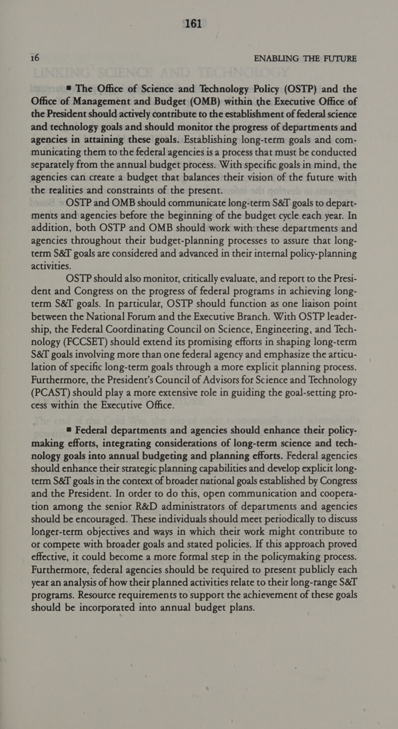 16 ENABLING THE FUTURE = The Office of Science and Technology Policy (OSTP) and the Office of Management and Budget (OMB) within the Executive Office of the President should actively contribute to the establishment of federal science and technology goals and should monitor the progress of departments and agencies in attaining these goals. Establishing long-term goals and com- municating them to the federal agencies is a process that must be conducted separately from the annual budget process. With specific goals in mind, the agencies can create a budget that balances their vision of the future with the realities and constraints of the present. OSTP and OMB should communicate long-term S&amp;I goals to depart- ments and agencies before the beginning of the budget cycle each year. In addition, both OSTP and OMB should work with: these departments and agencies throughout their budget-planning processes to assure that long- term S&amp;I goals are considered and advanced in their internal policy-planning activities. OSTP should also monitor, critically evaluate, and report to the Presi- dent and Congress on the progress of federal programs in achieving long- term S&amp;I goals. In particular, OSTP should function as one liaison point between the National Forum and the Executive Branch. With OSTP leader- ship, the Federal Coordinating Council on Science, Engineering, and Tech- nology (FCCSET) should extend its promising efforts in shaping long-term S&amp;T goals involving more than one federal agency and emphasize the articu- lation of specific long-term goals through a more explicit planning process. Furthermore, the President’s Council of Advisors for Science and Technology (PCAST) should play a more extensive role in guiding the goal-setting pro- cess within the Executive Office. = Federal departments and agencies should enhance their policy- making efforts, integrating considerations of long-term science and tech- nology goals into annual budgeting and planning efforts. Federal agencies should enhance their strategic planning capabilities and develop explicit long- term S&amp;I goals in the context of broader national goals established by Congress and the President. In order to do this, open communication and coopera- tion among the senior R&amp;D administrators of departments and agencies should be encouraged. These individuals should meet periodically to discuss longer-term objectives and ways in which their work might contribute to or compete with broader goals and stated policies. If this approach proved effective, it could become a more formal step in the policymaking process. Furthermore, federal agencies should be required to present publicly each year an analysis of how their planned activities relate to their long-range S&amp;T programs. Resource requirements to support the achievement of these goals should be incorporated into annual budget plans.