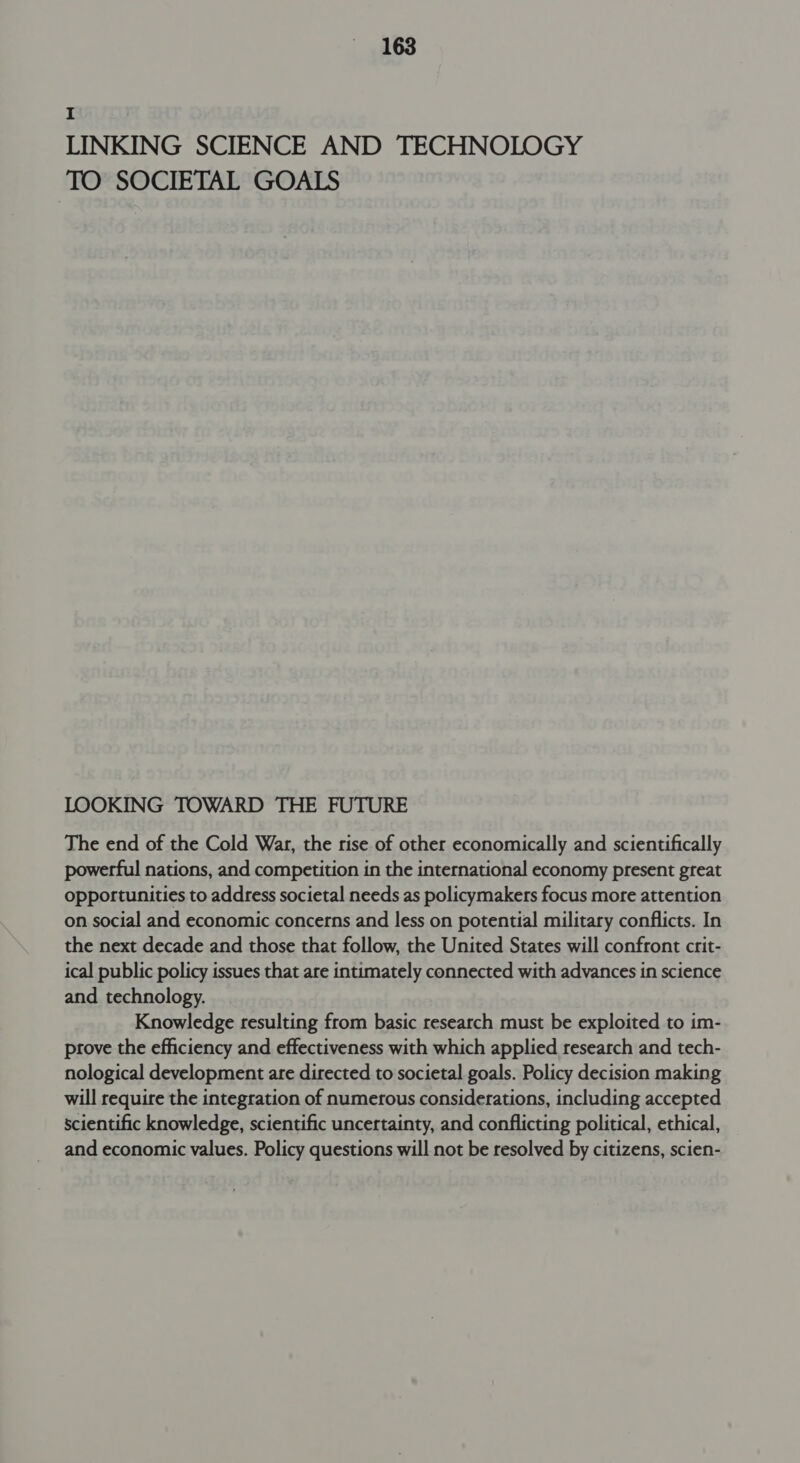 I LINKING SCIENCE AND TECHNOLOGY TO SOCIETAL GOALS LOOKING TOWARD THE FUTURE The end of the Cold War, the rise of other economically and scientifically powerful nations, and competition in the international economy present great opportunities to address societal needs as policymakers focus more attention on social and economic concerns and less on potential military conflicts. In the next decade and those that follow, the United States will confront crit- ical public policy issues that are intimately connected with advances in science and technology. Knowledge resulting from basic research must be exploited to im- prove the efficiency and effectiveness with which applied research and tech- nological development are directed to societal goals. Policy decision making will require the integration of numerous considerations, including accepted scientific knowledge, scientific uncertainty, and conflicting political, ethical, and economic values. Policy questions will not be resolved by citizens, scien-