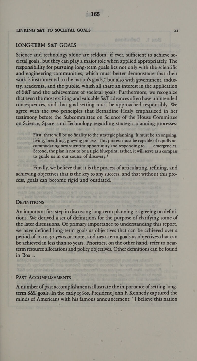 LINKING S&amp;T TO SOCIETAL GOALS 2 LONG-TERM S&amp;I GOALS Science and technology alone are seldom, if ever, sufficient to achieve so- cietal goals, but they can play a major role when applied appropriately. The responsibility for pursuing long-term goals lies not only with the scientific and engineering communities, which must better demonstrate that their work is instrumental to the nation’s goals,” but also with government, indus- try, academia, and the public, which all share an interest in the application of S&amp;I and the achievement of societal goals: Furthermore, we recognize that even the most exciting and valuable S&amp;T advances often have unintended consequences, and that goal-setting must be approached responsibly. We agree with the two principles that Bernadine Healy emphasized in her testimony before the Subcommittee on Science of the House Committee on Science, Space, and Technology regarding strategic planning processes: First, there will be no finality to the strategic planning. It must be an ongoing, living, breathing, growing process. This process must be capable of rapidly ac- commodating new scientific opportunity and responding to . . . emergencies. Second, the plan is not to be a rigid blueprint; rather, it will serve as a compass to guide us in our course of discovery.® Finally, we believe that it is the process of articulating, refining, and achieving objectives that is the key to any success, and that without this pro- cess, goals can become rigid and outdated. DEFINITIONS An important first step in discussing long-term planning is agreeing on defini- tions. We derived a set of definitions for the purpose of clarifying some of the later discussions. Of primary importance to understanding this report, we have defined long-term goals as objectives that can be achieved over a period of 10 to 50 years or more, and near-term goals as objectives that can be achieved in less than 10 years. Priorities, on the other hand, refer to near- term resource allocations and policy objectives. Other definitions can be found in Box 1. PAST ACCOMPLISHMENTS A number of past accomplishments illustrate the importance of setting long- term S&amp;I goals. In the early 1960s, President John F. Kennedy captured the minds of Americans with his famous announcement: “I believe this nation