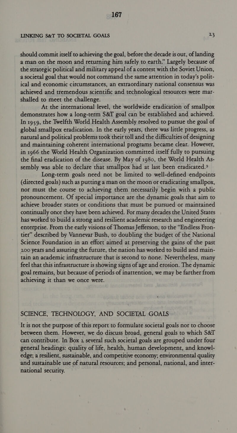 LINKING S&amp;T TO SOCIETAL GOALS 23 should commit itself to achieving the goal, before the decade is out, of landing a man on the moon and returning him safely to earth.” Largely because of the strategic political and military appeal of a contest with the Soviet Union, a societal goal that would not command the same attention in today’s polit- ical and economic cifcumstances, an extraordinary national consensus was achieved and tremendous scientific and technological resources were mat- shalled to meet the challenge. At the international level, the worldwide eradication of smallpox demonstrates how a long-term S&amp;T goal can be established and achieved. In 1959, the Twelfth World Health Assembly resolved to pursue the goal of global smallpox eradication. In the early years, there was little progress, as natural and political problems took their toll and the difficulties of designing and maintaining coherent international programs became clear. However, in 1966 the World Health Organization committed itself fully to pursuing the final eradication of the disease. By May of 1980, the World Health As- sembly was able to declare that smallpox had at last been eradicated.° Long-term goals need not be limited to well-defined endpoints (directed goals) such as putting a man on the moon or eradicating smallpox, nor must the course to achieving them necessarily begin with a public pronouncement. Of special importance are the dynamic goals that aim to achieve broader states or conditions that must be pursued or maintained continually once they have been achieved. For many decades the United States has worked to build a strong and resilient academic research and engineering enterprise. From the early visions of Thomas Jefferson, to the “Endless Fron- tier” described by Vannevar Bush, to doubling the budget of the National Science Foundation in an effort aimed at preserving the gains of the past 200 years and assuring the future, the nation has worked to build and main- tain an academic infrastructure that is second to none. Nevertheless, many feel that this infrastructure is showing signs of age and erosion. The dynamic goal remains, but because of periods of inattention, we may be farther from achieving it than we once were. SCIENCE, TECHNOLOGY, AND SOCIETAL GOALS It is not the purpose of this report to formulate societal goals nor to choose between them. However, we do discuss broad, general goals to which S&amp;T can contribute. In Box 2 several such societal goals are grouped under four general headings: quality of life, health, human development, and knowl- edge; a resilient, sustainable, and competitive economy; environmental quality and sustainable use of natural resources; and personal, national, and inter- national security.