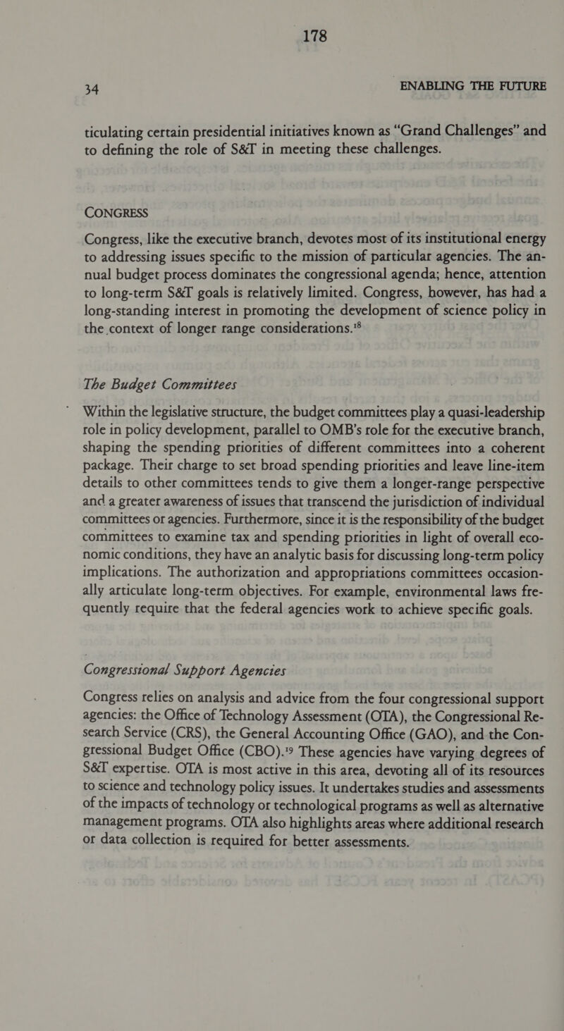 34 ENABLING THE FUTURE ticulating certain presidential initiatives known as “Grand Challenges” and to defining the role of S&amp;I in meeting these challenges. CONGRESS Congress, like the executive branch, devotes most of its institutional energy to addressing issues specific to the mission of particular agencies. The an- nual budget process dominates the congressional agenda; hence, attention to long-term S&amp;T goals is relatively limited. Congress, however, has had a long-standing interest in promoting the development of science policy in the context of longer range considerations.* The Budget Committees Within the legislative structure, the budget committees play a quasi-leadership role in policy development, parallel to OMB’s role for the executive branch, shaping the spending priorities of different committees into a coherent package. Their charge to set broad spending priorities and leave line-item details to other committees tends to give them a longer-range perspective and a greater awareness of issues that transcend the jurisdiction of individual committees or agencies. Furthermore, since it is the responsibility of the budget committees to examine tax and spending priorities in light of overall eco- nomic conditions, they have an analytic basis for discussing long-term policy implications. The authorization and appropriations committees occasion- ally articulate long-term objectives. For example, environmental laws fre- quently require that the federal agencies work to achieve specific goals. Congresstonal Support Agencies Congress relies on analysis and advice from the four congressional support agencies: the Office of Technology Assessment (OTA), the Congressional Re- search Service (CRS), the General Accounting Office (GAO), and the Con- gressional Budget Office (CBO).9 These agencies have varying degrees of S&amp;I expertise. OTA is most active in this area, devoting all of its resources to science and technology policy issues. It undertakes studies and assessments of the impacts of technology or technological programs as well as alternative management programs. OTA also highlights areas where additional research or data collection is required for better assessments.