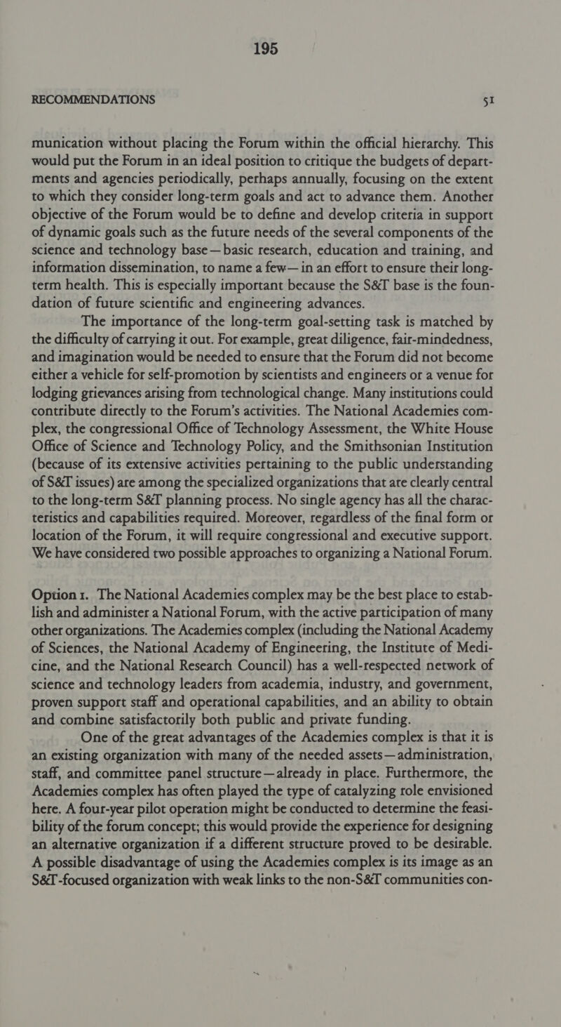 RECOMMENDATIONS 51 munication without placing the Forum within the official hierarchy. This would put the Forum in an ideal position to critique the budgets of depart- ments and agencies periodically, perhaps annually, focusing on the extent to which they consider long-term goals and act to advance them. Another objective of the Forum would be to define and develop criteria in support of dynamic goals such as the future needs of the several components of the science and technology base—basic research, education and training, and information dissemination, to name a few— in an effort to ensure their long- term health. This is especially important because the S&amp;T base is the foun- dation of future scientific and engineering advances. The importance of the long-term goal-setting task is matched by the difficulty of carrying it out. For example, great diligence, fair-mindedness, and imagination would be needed to ensure that the Forum did not become either a vehicle for self-promotion by scientists and engineers or a venue for lodging grievances arising from technological change. Many institutions could contribute directly to the Forum’s activities. The National Academies com- plex, the congressional Office of Technology Assessment, the White House Office of Science and Technology Policy, and the Smithsonian Institution (because of its extensive activities pertaining to the public understanding of S&amp;T issues) are among the specialized organizations that ate clearly central to the long-term S&amp;T planning process. No single agency has all the charac- teristics and capabilities required. Moreover, regardless of the final form or location of the Forum, it will require congressional and executive support. We have considered two possible approaches to organizing a National Forum. Option 1. The National Academies complex may be the best place to estab- lish and administer a National Forum, with the active participation of many other organizations. The Academies complex (including the National Academy of Sciences, the National Academy of Engineering, the Institute of Medi- cine, and the National Research Council) has a well-respected network of science and technology leaders from academia, industry, and government, proven support staff and operational capabilities, and an ability to obtain and combine satisfactorily both public and private funding. One of the great advantages of the Academies complex is that it is an existing organization with many of the needed assets— administration, staff, and committee panel structure—already in place. Furthermore, the Academies complex has often played the type of catalyzing role envisioned here. A four-year pilot operation might be conducted to determine the feasi- bility of the forum concept; this would provide the experience for designing an alternative organization if a different structure proved to be desirable. A possible disadvantage of using the Academies complex is its image as an S&amp;I -focused organization with weak links to the non-S&amp;I communities con-