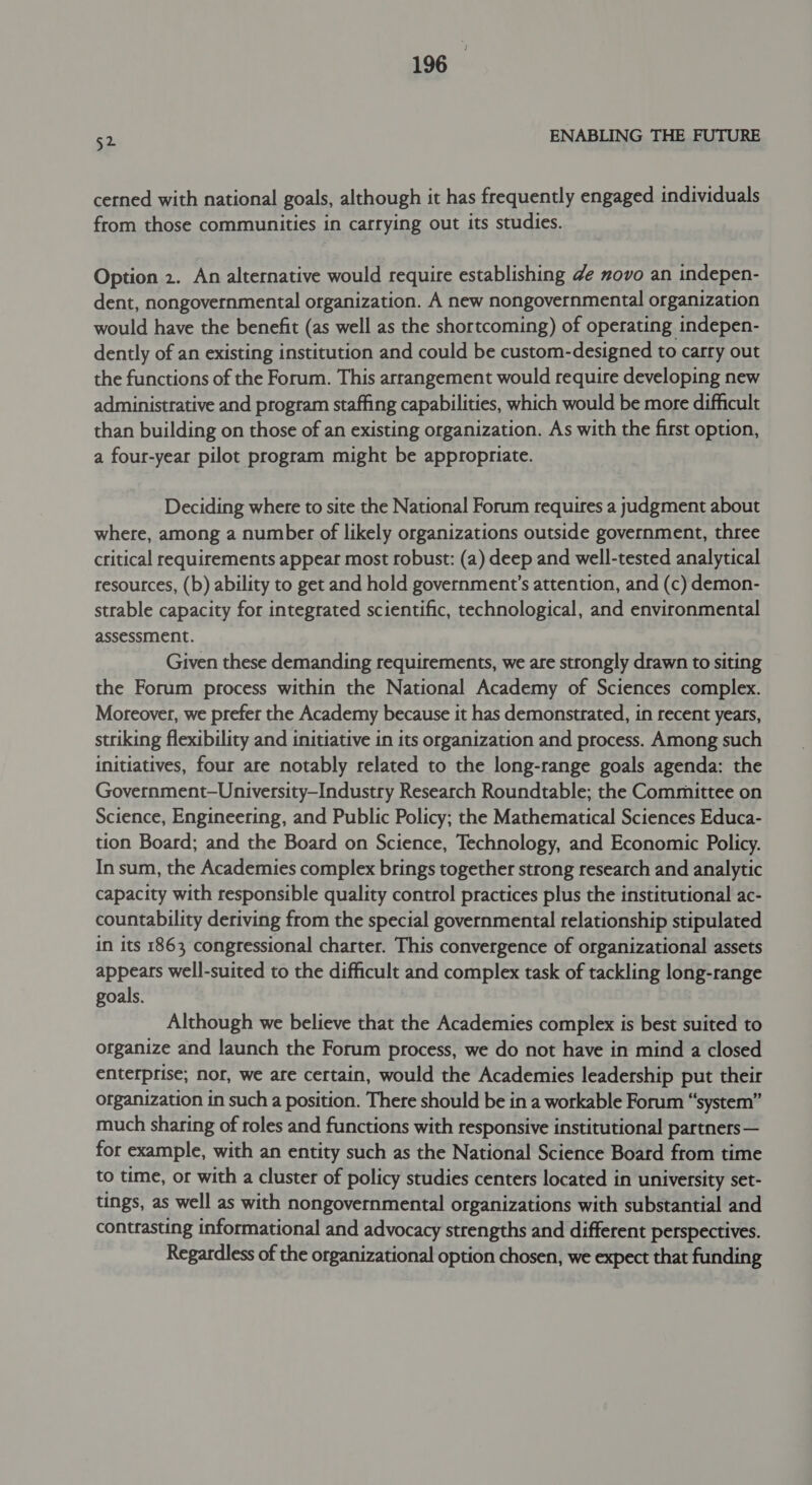 52 ENABLING THE FUTURE cerned with national goals, although it has frequently engaged individuals from those communities in carrying out its studies. Option 2. An alternative would require establishing de novo an indepen- dent, nongovernmental organization. A new nongovernmental organization would have the benefit (as well as the shortcoming) of operating indepen- dently of an existing institution and could be custom-designed to carry out the functions of the Forum. This arrangement would require developing new administrative and program staffing capabilities, which would be more difficult than building on those of an existing organization. As with the first option, a four-year pilot program might be appropriate. Deciding where to site the National Forum requires a judgment about where, among a number of likely organizations outside government, three critical requirements appear most robust: (a) deep and well-tested analytical resources, (b) ability to get and hold government’s attention, and (c) demon- strable capacity for integrated scientific, technological, and environmental assessment. Given these demanding requirements, we are strongly drawn to siting the Forum process within the National Academy of Sciences complex. Moreover, we prefer the Academy because it has demonstrated, in recent years, striking flexibility and initiative in its organization and process. Among such initiatives, four are notably related to the long-range goals agenda: the Government—University-Industry Research Roundtable; the Committee on Science, Engineering, and Public Policy; the Mathematical Sciences Educa- tion Board; and the Board on Science, Technology, and Economic Policy. In sum, the Academies complex brings together strong research and analytic capacity with responsible quality control practices plus the institutional ac- countability deriving from the special governmental relationship stipulated in its 1863 congressional charter. This convergence of organizational assets appears well-suited to the difficult and complex task of tackling long-range goals. Although we believe that the Academies complex is best suited to organize and launch the Forum process, we do not have in mind a closed enterprise; nor, we are certain, would the Academies leadership put their ofganization in such a position. There should be in a workable Forum “system” much sharing of roles and functions with responsive institutional partners— for example, with an entity such as the National Science Board from time to time, or with a cluster of policy studies centers located in university set- tings, as well as with nongovernmental organizations with substantial and contrasting informational and advocacy strengths and different perspectives. Regardless of the organizational option chosen, we expect that funding