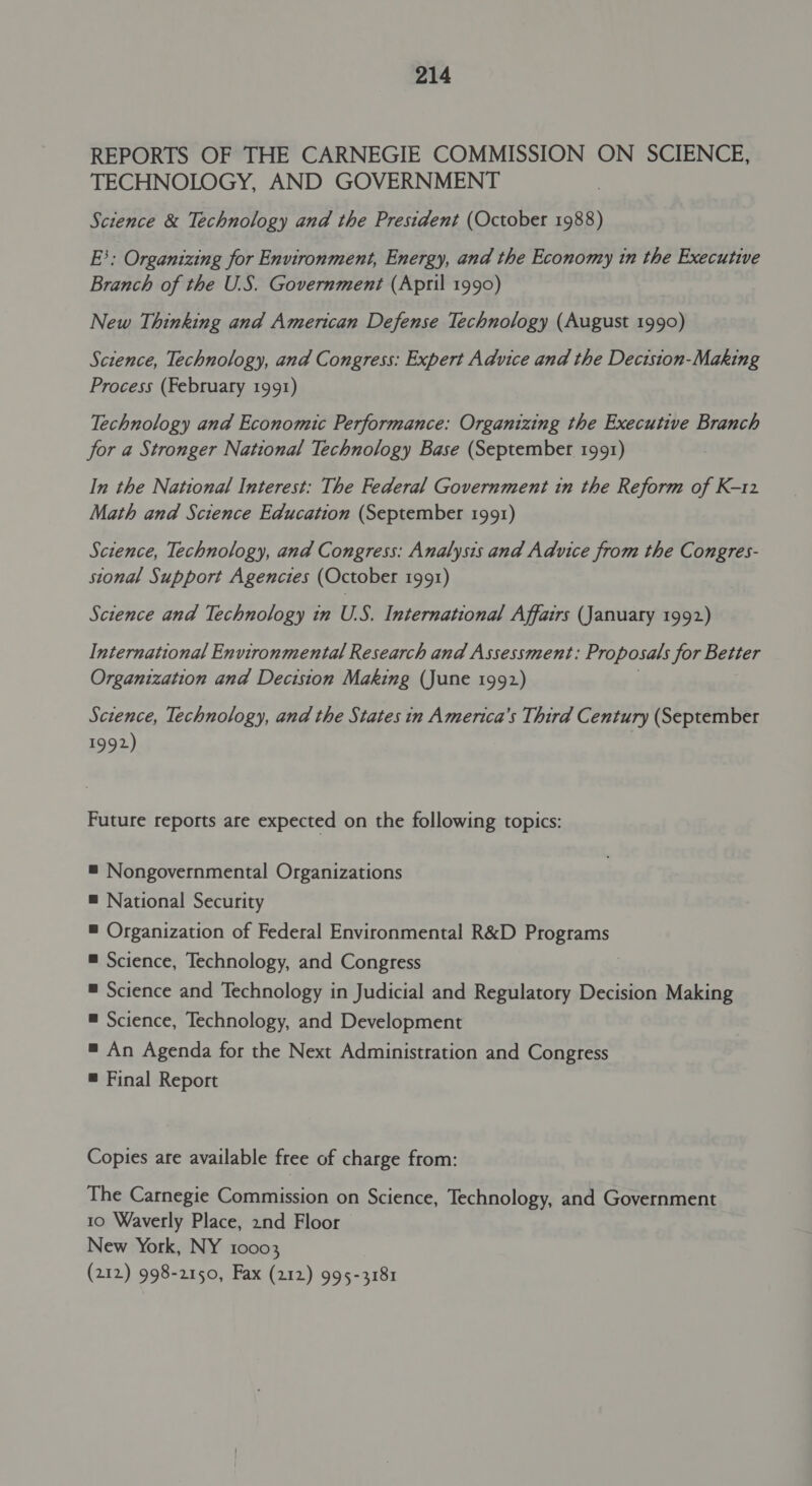 REPORTS OF THE CARNEGIE COMMISSION ON SCIENCE, TECHNOLOGY, AND GOVERNMENT Science &amp; Technology and the President (October 1988) E}; Organizing for Environment, Energy, and the Economy tn the Executive Branch of the U.S. Government (April 1990) New Thinking and American Defense Technology (August 1990) Science, Technology, and Congress: Expert Advice and the Decision-Making Process (February 1991) Technology and Economic Performance: Organizing the Executive Branch for a Stronger National Technology Base (September 1991) In the National Interest: The Federal Government in the Reform of K-12 Math and Science Education (September 1991) Science, Technology, and Congress: Analysis and Advice from the Congres- stonal Support Agencies (October 1991) Science and Technology in U.S. International Affairs (January 1992) International Environmental Research and Assessment: Proposals Sor Better Organization and Decision Making (June 1992) Science, Technology, and the States in America’s Third Century (September 1992) Future reports are expected on the following topics: = Nongovernmental Organizations ® National Security # Organization of Federal Environmental R&amp;D Programs ® Science, Technology, and Congress = Science and Technology in Judicial and Regulatory Decision Making ® Science, Technology, and Development = An Agenda for the Next Administration and Congress ® Final Report Copies are available free of charge from: The Carnegie Commission on Science, Technology, and Government 10 Waverly Place, 2nd Floor New York, NY 10003 (212) 998-2150, Fax (212) 995-3181