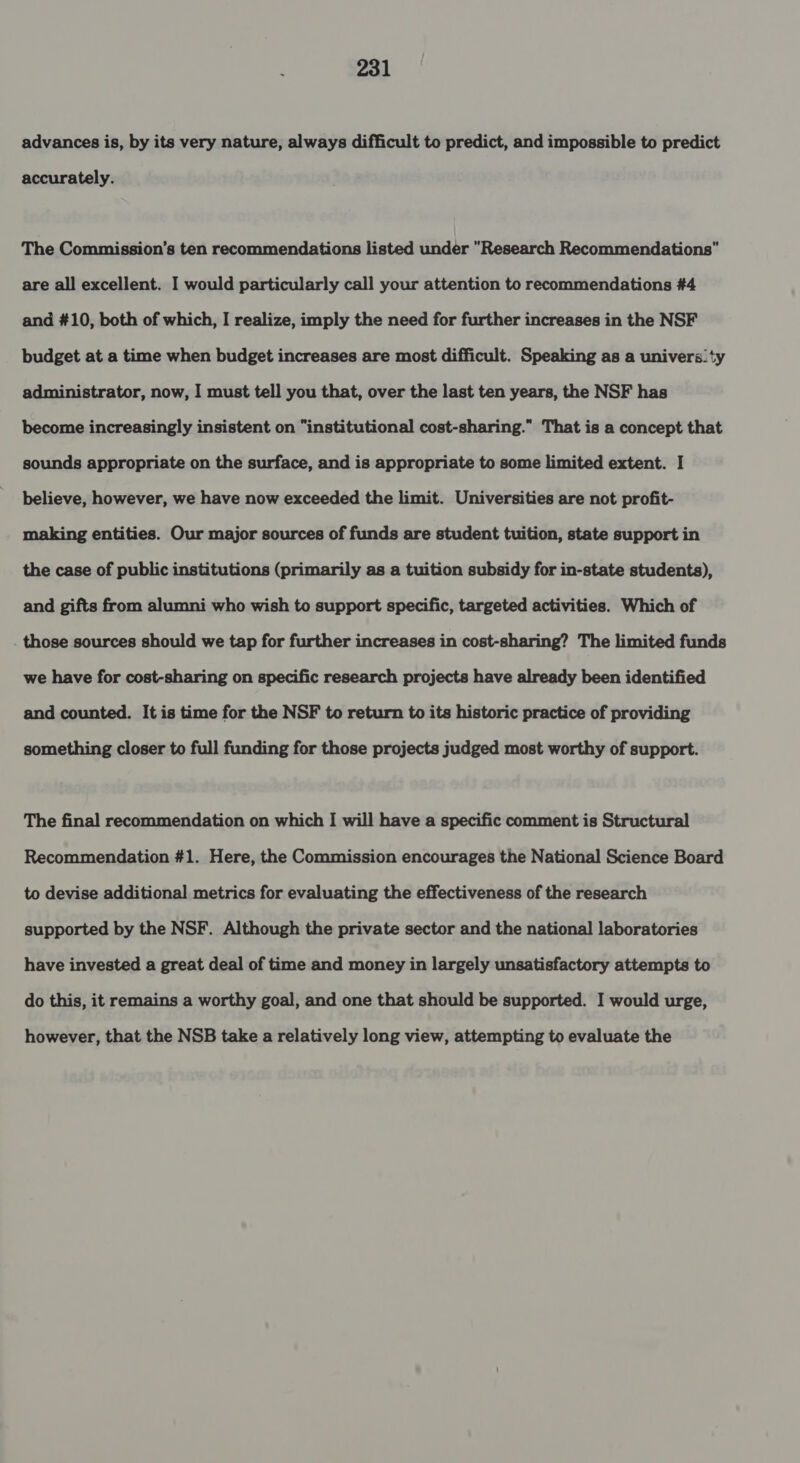 advances is, by its very nature, always difficult to predict, and impossible to predict accurately. The Commission’s ten recommendations listed under Research Recommendations are all excellent. I would particularly call your attention to recommendations #4 and #10, both of which, I realize, imply the need for further increases in the NSF budget at a time when budget increases are most difficult. Speaking as a univers.ty administrator, now, I must tell you that, over the last ten years, the NSF has become increasingly insistent on institutional cost-sharing.” That is a concept that sounds appropriate on the surface, and is appropriate to some limited extent. I believe, however, we have now exceeded the limit. Universities are not profit- making entities. Our major sources of funds are student tuition, state support in the case of public institutions (primarily as a tuition subsidy for in-state students), and gifts from alumni who wish to support specific, targeted activities. Which of those sources should we tap for further increases in cost-sharing? The limited funds we have for cost-sharing on specific research projects have already been identified and counted. It is time for the NSF to return to its historic practice of providing something closer to full funding for those projects judged most worthy of support. The final recommendation on which I will have a specific comment is Structural Recommendation #1. Here, the Commission encourages the National Science Board to devise additional metrics for evaluating the effectiveness of the research supported by the NSF. Although the private sector and the national laboratories have invested a great deal of time and money in largely unsatisfactory attempts to do this, it remains a worthy goal, and one that should be supported. I would urge, however, that the NSB take a relatively long view, attempting to evaluate the