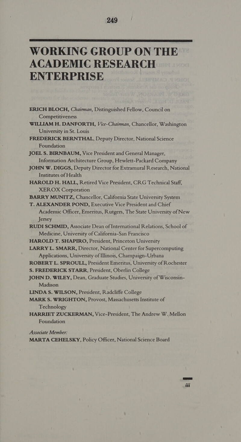  WORKING GROUP ON THE ACADEMIC RESEARCH ENTERPRISE ERICH BLOCH, Chairman, Distinguished Fellow, Council on Competitiveness WILLIAM H. DANFORTH, Vice-Chairman, Chancellor, Washington University in St. Louis FREDERICK BERNTHAL, Deputy Director, National Science Foundation JOEL S. BIRNBAUM, Vice President and General Manager, Information Architecture Group, Hewlett-Packard Company JOHN W. DIGGS, Deputy Director for Extramural Research, National Institutes of Health HAROLD H. HALL, Retired Vice President, CRG Technical Staff, XEROX Corporation BARRY MUNITZ, Chancellor, California State University System T. ALEXANDER POND, Executive Vice President and Chief Academic Officer, Emeritus, Rutgers, The State University of New Jersey RUDI SCHMID, Associate Dean of International Relations, School of Medicine, University of California-San Francisco HAROLD T. SHAPIRO, President, Princeton University LARRY L. SMARR, Director, National Center for Supercomputing Applications, University of Illinois, Champaign-Urbana ROBERT L. SPROULL, President Emeritus, University of Rochester S. FREDERICK STARR, President, Oberlin College JOHN D. WILEY, Dean, Graduate Studies, University of Wisconsin- Madison LINDA S. WILSON, President, Radcliffe College MARK S. WRIGHTON, Provost, Massachusetts Institute of Technology HARRIET ZUCKERMAN, Vice-President, The Andrew W. Mellon Foundation Associate Member: MARTA CEHELSKY, Policy Officer, National Science Board iti