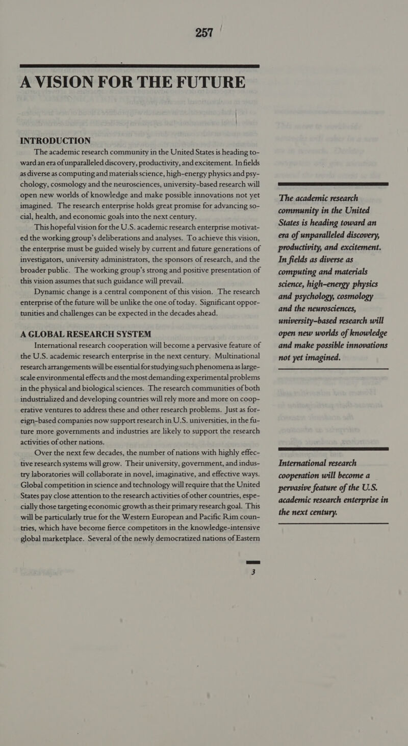  A VISION FOR THE FUTURE INTRODUCTION The academic research community in the United States is heading to- wardan era of unparalleled discovery, productivity, and excitement. In fields as diverse as computing and materials science, high-energy physics and psy- chology, cosmology and the neurosciences, university-based research will open new worlds of knowledge and make possible innovations not yet imagined. The research enterprise holds great promise for advancing so- cial, health, and economic goals into the next century. This hopeful vision for the U.S. academic research enterprise motivat- ed the working group’s deliberations and analyses. To achieve this vision, the enterprise must be guided wisely by current and future generations of investigators, university administrators, the sponsors of research, and the broader public. The working group’s strong and positive presentation of this vision assumes that such guidance will prevail. Dynamic change is a central component of this vision. The research enterprise of the future will be unlike the one of today. Significant oppor- tunities and challenges can be expected in the decades ahead. A GLOBAL RESEARCH SYSTEM International research cooperation will become a pervasive feature of the U.S. academic research enterprise in the next century. Multinational research arrangements will be essential for studying such phenomenaas large- scale environmental effects and the most demanding experimental problems in the physical and biological sciences. The research communities of both industrialized and developing countries will rely more and more on coop- erative ventures to address these and other research problems. Just as for- eign-based companies now support research in U.S. universities, in the fu- ture more governments and industries are likely to support the research activities of other nations. Over the next few decades, the number of nations with highly effec- tive research systems will grow. Their university, government, and indus- try laboratories will collaborate in novel, imaginative, and effective ways. Global competition in science and technology will require that the United States pay close attention to the research activities of other countries, espe- cially those targeting economic growth as their primary research goal. This will be particularly true for the Western European and Pacific Rim coun- tries, which have become fierce competitors in the knowledge-intensive global marketplace. Several of the newly democratized nations of Eastern The academic research community in the United States is heading toward an era of unparalleled discovery, productivity, and excitement. In fields as diverse as computing and materials science, high-energy physics and psychology, cosmology and the neurosciences, university-based research will open new worlds of knowledge and make possible innovations not yet imagined.  International research cooperation will become a pervasive feature of the U.S. academic research enterprise in the next century.