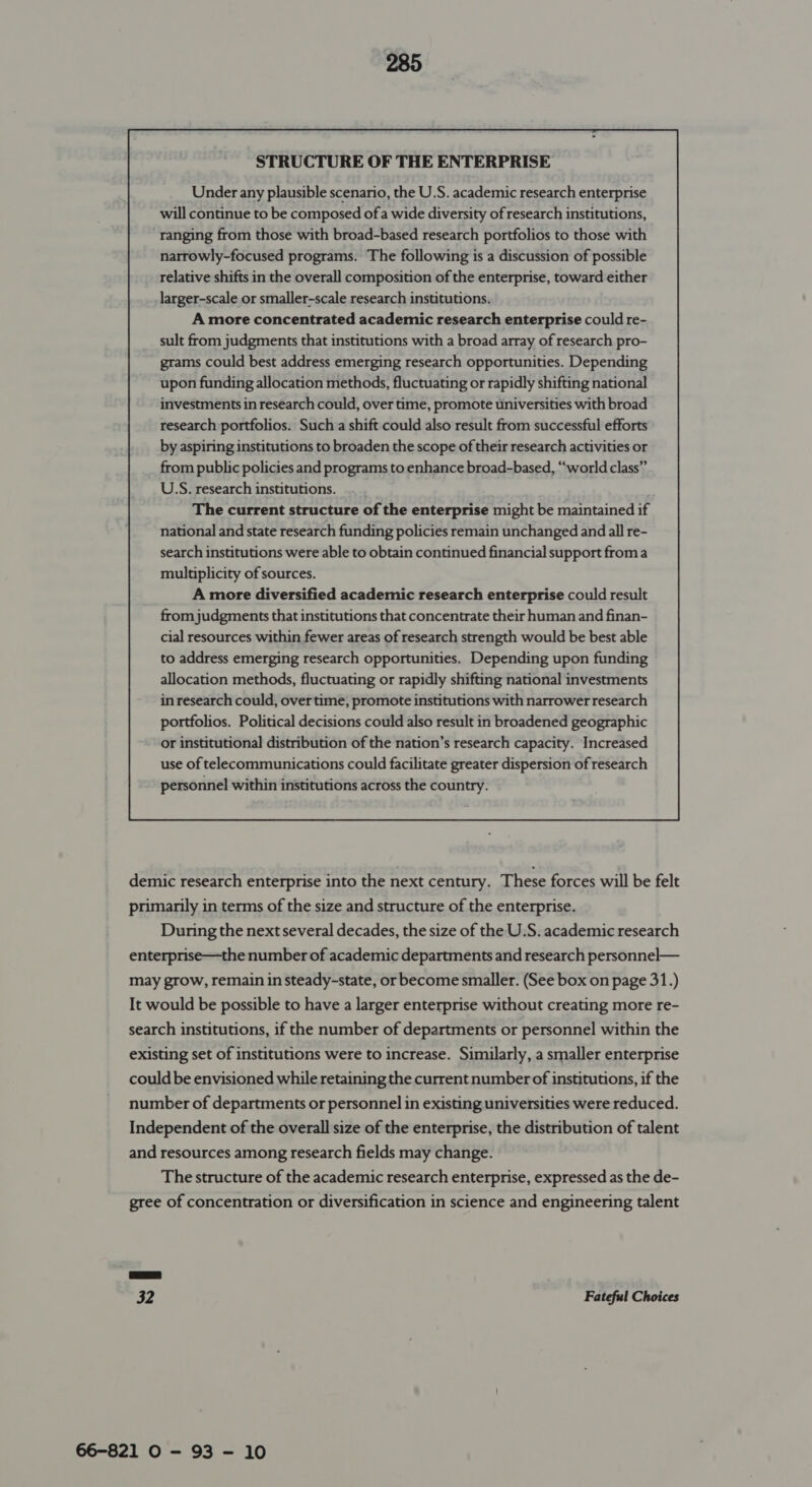 STRUCTURE OF THE ENTERPRISE Under any plausible scenario, the U.S. academic research enterprise will continue to be composed of a wide diversity of research institutions, ranging from those with broad-based research portfolios to those with narrowly-focused programs. The following is a discussion of possible relative shifts in the overall composition of the enterprise, toward either larger-scale or smaller-scale research institutions. A more concentrated academic research enterprise could re- sult from judgments that institutions with a broad array of research pro- grams could best address emerging research opportunities. Depending upon funding allocation methods, fluctuating or rapidly shifting national investments in research could, over time, promote universities with broad research portfolios. Such a shift could also result from successful efforts by aspiring institutions to broaden the scope of their research activities or from public policies and programs to enhance broad-based, “world class” U.S. research institutions. The current structure of the enterprise might be maintained if national and state research funding policies remain unchanged and all re- search institutions were able to obtain continued financial support froma multiplicity of sources. A more diversified academic research enterprise could result from judgments that institutions that concentrate their human and finan- cial resources within fewer areas of research strength would be best able to address emerging research opportunities. Depending upon funding allocation methods, fluctuating or rapidly shifting national investments in research could, overtime, promote institutions with narrower research portfolios. Political decisions could also result in broadened geographic or institutional distribution of the nation’s research capacity. Increased use of telecommunications could facilitate greater dispersion of research personnel within institutions across the country.  demic research enterprise into the next century. These forces will be felt primarily in terms of the size and structure of the enterprise. During the next several decades, the size of the U.S. academic research enterprise—the number of academic departments and research personnel— may grow, remain in steady-state, or become smaller. (See box on page 31.) It would be possible to have a larger enterprise without creating more re- search institutions, if the number of departments or personnel within the existing set of institutions were to increase. Similarly, a smaller enterprise could be envisioned while retaining the current number of institutions, if the number of departments or personnel in existing universities were reduced. Independent of the overall size of the enterprise, the distribution of talent and resources among research fields may change. The structure of the academic research enterprise, expressed as the de- gree of concentration or diversification in science and engineering talent 32 Fateful Choices 66-821 O - 93 - 10