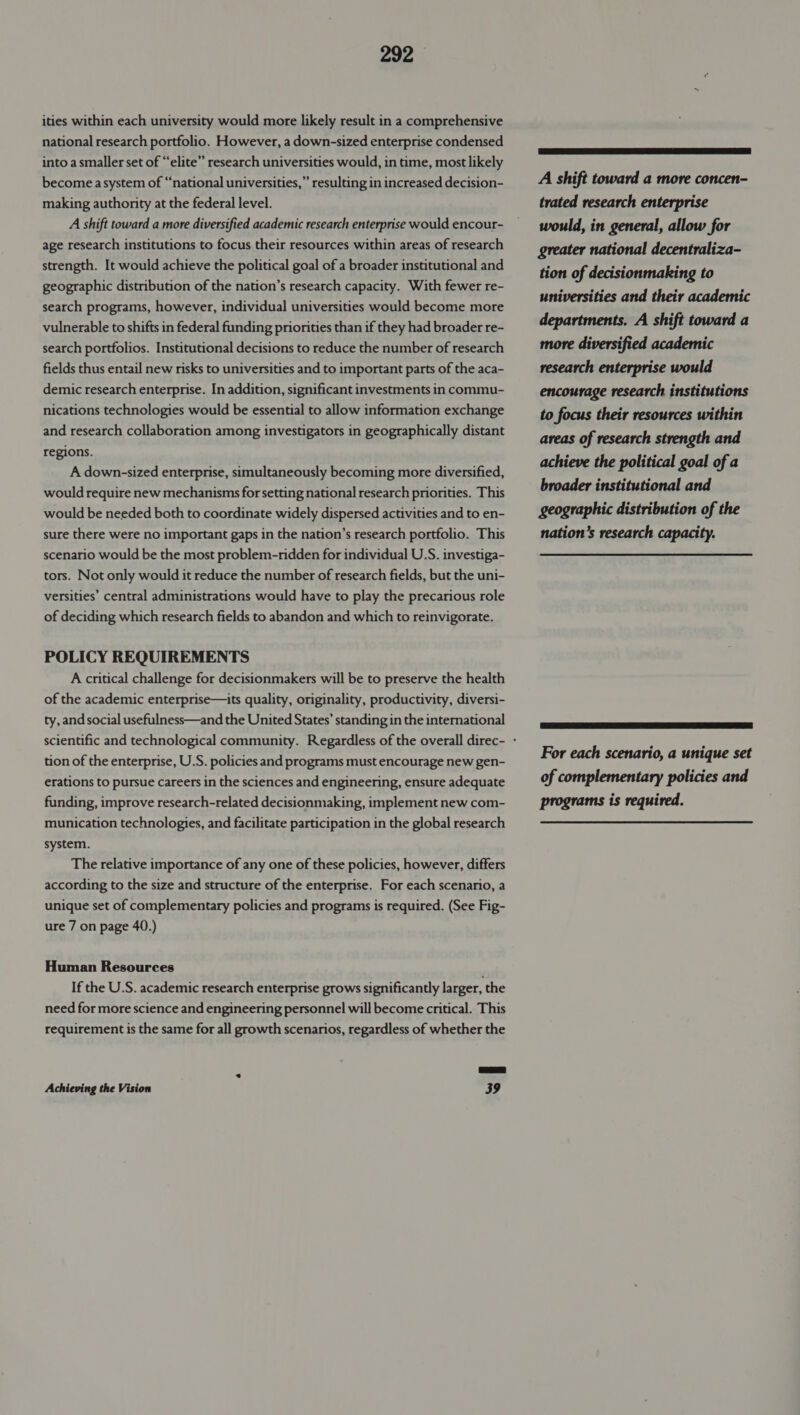 ities within each university would more likely result in a comprehensive national research portfolio. However, a down-sized enterprise condensed into a smaller set of “elite” research universities would, in time, most likely become a system of “national universities,” resulting in increased decision- making authority at the federal level. A shift toward a more diversified academic research enterprise would encour- age research institutions to focus their resources within areas of research strength. It would achieve the political goal of a broader institutional and geographic distribution of the nation’s research capacity. With fewer re- search programs, however, individual universities would become more vulnerable to shifts in federal funding priorities than if they had broader re- search portfolios. Institutional decisions to reduce the number of research fields thus entail new risks to universities and to important parts of the aca- demic research enterprise. In addition, significant investments in commu- nications technologies would be essential to allow information exchange and research collaboration among investigators in geographically distant regions. A down-sized enterprise, simultaneously becoming more diversified, would require new mechanisms for setting national research priorities. This would be needed both to coordinate widely dispersed activities and to en- sure there were no important gaps in the nation’s research portfolio. This scenario would be the most problem-ridden for individual U.S. investiga- tors. Not only would it reduce the number of research fields, but the uni- versities’ central administrations would have to play the precarious role of deciding which research fields to abandon and which to reinvigorate. POLICY REQUIREMENTS A critical challenge for decisionmakers will be to preserve the health of the academic enterprise—its quality, originality, productivity, diversi- ty, and social usefulness—and the United States’ standing in the international tion of the enterprise, U.S. policies and programs must encourage new gen- erations to pursue careers in the sciences and engineering, ensure adequate funding, improve research-related decisionmaking, implement new com- munication technologies, and facilitate participation in the global research system. The relative importance of any one of these policies, however, differs according to the size and structure of the enterprise. For each scenario, a unique set of complementary policies and programs is required. (See Fig- ure 7 on page 40.) Human Resources If the U.S. academic research enterprise grows significantly larger, the need for more science and engineering personnel will become critical. This requirement is the same for all growth scenarios, regardless of whether the par Achieving the Vision 39  A shift toward a more concen- trated research enterprise would, in general, allow for greater national decentraliza- tion of decisionmaking to universities and their academic departments. A shift toward a more diversified academic research enterprise would encourage research institutions to focus their resources within areas of research strength and achieve the political goal of a broader institutional and geographic distribution of the nation’s research capacity. For each scenario, a unique set of complementary policies and programs is required.