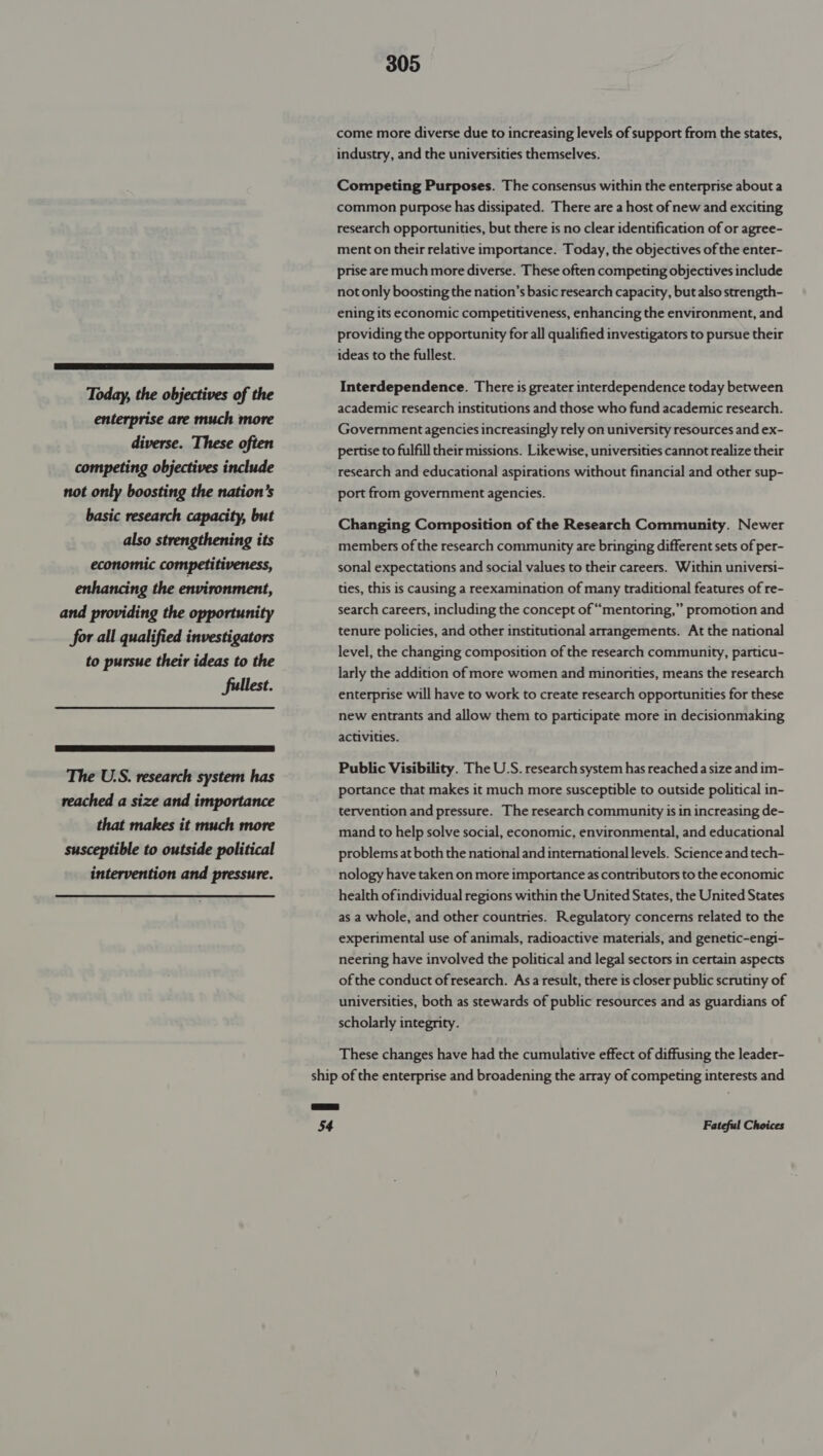  Today, the objectives of the enterprise are much more diverse. These often competing objectives include not only boosting the nation’s basic research capacity, but also strengthening its economic competitiveness, enhancing the environment, and providing the opportunity for all qualified investigators to pursue their ideas to the fullest.  The U.S. research system has reached a size and importance that makes it much more susceptible to outside political intervention and pressure. 305 come more diverse due to increasing levels of support from the states, industry, and the universities themselves. Competing Purposes. The consensus within the enterprise about a common purpose has dissipated. There are a host of new and exciting research opportunities, but there is no clear identification of or agree- ment on their relative importance. Today, the objectives of the enter- prise are much more diverse. These often competing objectives include not only boosting the nation’s basic research capacity, but also strength- ening its economic competitiveness, enhancing the environment, and providing the opportunity for all qualified investigators to pursue their ideas to the fullest. Interdependence. There is greater interdependence today between academic research institutions and those who fund academic research. Government agencies increasingly rely on university resources and ex- pertise to fulfill their missions. Likewise, universities cannot realize their research and educational aspirations without financial and other sup- port from government agencies. Changing Composition of the Research Community. Newer members of the research community are bringing different sets of per- sonal expectations and social values to their careers. Within universi- ties, this is causing a reexamination of many traditional features of re- search careers, including the concept of “mentoring,” promotion and tenure policies, and other institutional arrangements. At the national level, the changing composition of the research community, particu- larly the addition of more women and minorities, means the research enterprise will have to work to create research opportunities for these new entrants and allow them to participate more in decisionmaking activities. Public Visibility. The U.S. research system has reached a size and im- portance that makes it much more susceptible to outside political in- tervention and pressure. The research community is in increasing de- mand to help solve social, economic, environmental, and educational problems at both the national and international levels. Science and tech- nology have taken on more importance as contributors to the economic health ofindividual regions within the United States, the United States as a whole, and other countries. Regulatory concerns related to the experimental use of animals, radioactive materials, and genetic-engi- neering have involved the political and legal sectors in certain aspects of the conduct of research. Asa result, there is closer public scrutiny of universities, both as stewards of public resources and as guardians of scholarly integrity. These changes have had the cumulative effect of diffusing the leader- ship of the enterprise and broadening the array of competing interests and a