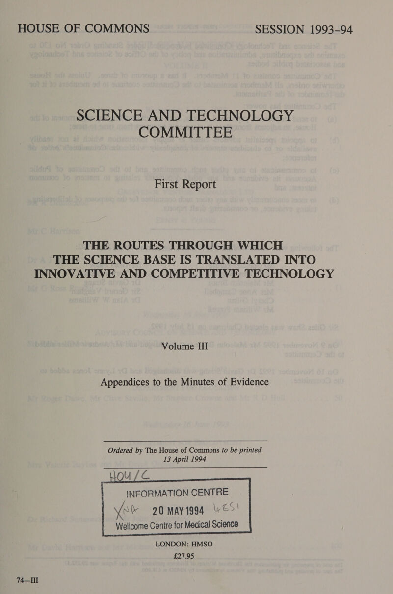 SCIENCE AND TECHNOLOGY COMMITTEE First Report THE ROUTES THROUGH WHICH THE SCIENCE BASE IS TRANSLATED INTO INNOVATIVE AND COMPETITIVE TECHNOLOGY Volume III Appendices to the Minutes of Evidence       INFORMATION CENTRE (ite 20 may 1994 ©&gt;' Wellcome Centre for Medical Science LONDON: HMSO £27.95 74—III