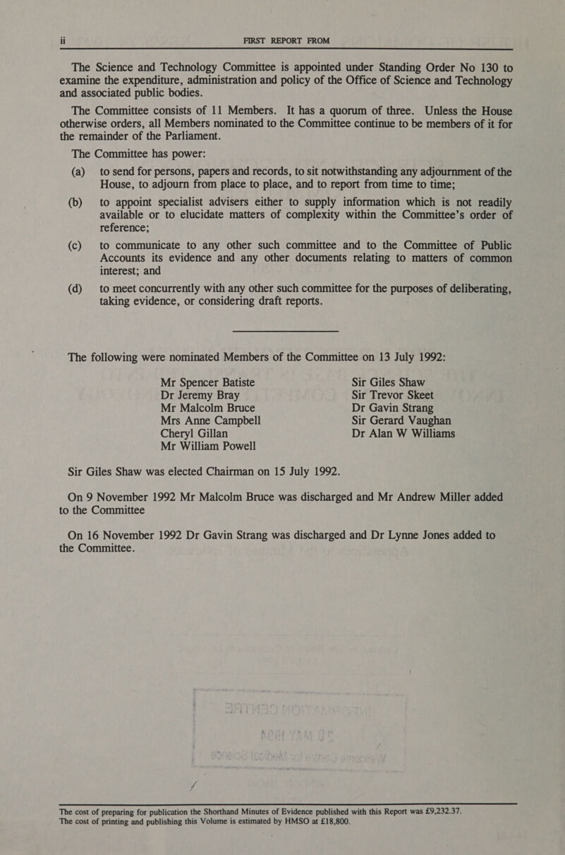  The Science and Technology Committee is appointed under Standing Order No 130 to examine the expenditure, administration and policy of the Office of Science and Technology and associated public bodies. The Committee consists of 11 Members. It has a quorum of three. Unless the House otherwise orders, all Members nominated to the Committee continue to be members of it for the remainder of the Parliament. The Committee has power: (a) tosend for persons, papers and records, to sit notwithstanding any adjournment of the House, to adjourn from place to place, and to report from time to time; (b) to appoint specialist advisers either to supply information which is not readily available or to elucidate matters of complexity within the Committee’s order of reference; (c) to communicate to any other such committee and to the Committee of Public Accounts its evidence and any other documents relating to matters of common interest; and (d) to meet concurrently with any other such committee for the Bd sto-c of deliberating, taking evidence, or considering draft reports. The following were nominated Members of the Committee on 13 July 1992: Mr Spencer Batiste Sir Giles Shaw Dr Jeremy Bray Sir Trevor Skeet Mr Malcolm Bruce Dr Gavin Strang Mrs Anne Campbell Sir Gerard Vaughan Cheryl Gillan Dr Alan W Williams Mr William Powell Sir Giles Shaw was elected Chairman on 15 July 1992. On 9 November 1992 Mr Malcolm Bruce was discharged and Mr Andrew Miller added to the Committee On 16 November 1992 Dr Gavin Strang was discharged and Dr Lynne Jones added to the Committee. / The cost of preparing for publication the Shorthand Minutes of Evidence published with this Report was £9,232.37. The cost of printing and publishing this Volume is estimated by HMSO at £18,800.