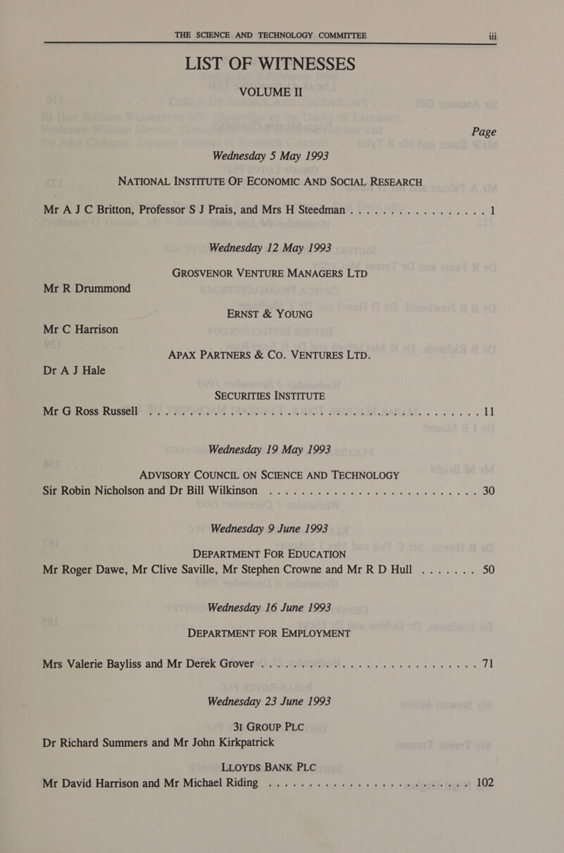 LIST OF WITNESSES VOLUME II Page Wednesday 5 May 1993 NATIONAL INSTITUTE OF ECONOMIC AND SOCIAL RESEARCH Mr A J C Britton, Professor S J Prais, and Mrs H Steedman................. 1 Wednesday 12 May 1993 GROSVENOR VENTURE MANAGERS LTD Mr R Drummond ERNST &amp; YOUNG Mr C Harrison APAX PARTNERS &amp; CO. VENTURES LTD. Dr A J Hale SECURITIES INSTITUTE Baise eOssilisson® 4a) CARMAN, TAASAIMA LT .2I00T SWINDAM. MASSAM. 2... 11 Wednesday 19 May 1993 ADVISORY COUNCIL ON SCIENCE AND TECHNOLOGY Sir Robin Nicholson and Dr Bill Wilkinson ............. 0... eee eee 30 Wednesday 9 June 1993 DEPARTMENT FOR EDUCATION Mr Roger Dawe, Mr Clive Saville, Mr Stephen Crowne and MrRD Hull ....... 50 Wednesday 16 June 1993 DEPARTMENT FOR EMPLOYMENT Mrs Valerie Bayliss and Mr Derek Grover®’).°) Wwvtmmae we ee eee 18 Wednesday 23 June 1993 31 GROUP PLC Dr Richard Summers and Mr John Kirkpatrick LLOYDS BANK PLC Mer David Harrison and Mr. Michael Riding, +... ..5-. 5... 2+ 5 + + + wgpleordte facets 102