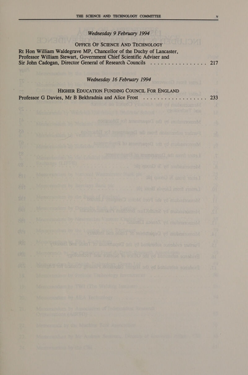 Wednesday 9 February 1994 OFFICE OF SCIENCE AND TECHNOLOGY Rt Hon William Waldegrave MP, Chancellor of the Duchy of Lancaster, Professor William Stewart, Government Chief Scientific Adviser and Sir John Cadogan, Director General of Research Councils 8 Ow ee a fee (é Fe se ) @.) 8) of ie a) 6 Wednesday 16 February 1994 HIGHER EDUCATION FUNDING COUNCIL FOR ENGLAND Professor G Davies, Mr B Bekhradnia and Alice Frost