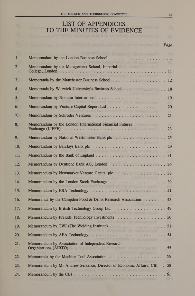  LIST OF APPENDICES TO THE MINUTES OF EVIDENCE Page Memorandum by the London Business School ..................... 1 Memorandum by the Management School, Imperial Rae een OMODN than, 1 lenicemitn Gt Wentoninetir i.) o.6. 6s, sk sie scars apes os 11 Memoranda by the Manchester Business School ................... 12 Memoranda by Warwick University’s Business School .............. 18 Memorandum by Nomura International ...................0000- 19 Memorandum by Venture Capital Report Ltd .................... 20 Memorandum by Schroder Ventures ..............0 000 wes beees 2 Memorandum by the London International Financial Futures Pacnange (LIPFE): «2 22 ees ole eens ewe eo ow es CIRGA).2lionwoD. .. 23 Memorandum by National Westminster Bank plc .................. 25 Paemeranduim by: Barclays Bank ple... itor. eel ie saan ee eels 0% 29 Memorandum by the Bank of England ....................20020. 31 Memorandum by Deutsche Bank AG, London ................... 36 Memorandum by Newmarket Venture Capital plc .................. 38 Memorandum by the London Stock Exchange .................... 39 Memorandum by ERA Technology ............. 0.002. e eee eee 41 Memoranda by the Campden Food &amp; Drink Research Association ....... 43 Memorandum by British Technology Group Ltd .................. 49 Memorandum by Prelude Technology Investments ................. 50 Memorandum by TWI (The Welding Institute) ..................4. 51 Memorandum byvABAcTechnologya's. tyycitiie. . . 66 ee 54 ' Memorandum by Association of Independent Research Organisations. (AIRTO)}3) 32. ain adertt roeeviony wd mubawsome .. . 55 Memoranda by the Machine Tool Association .................44. 56 Memorandum by Mr Andrew Sentance, Director of Economic Affairs, CBI . 58 MieMmoranduin DY mie: 13) Wace seein tetera gees Aart seca Mv. 3 ss 61