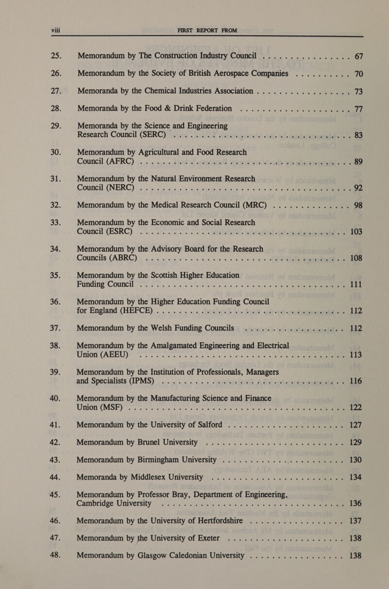  25: Memorandum by The Construction Industry Council ................ 67 26. Memorandum by the Society of British Aerospace Companies .......... 70 27. Memoranda by the Chemical Industries Association ................. 73 28. Memoranda by the Food &amp; Drink Federation .................... 17 29. | Memoranda by the Science and Engineering Research Council (SER@) erm! (jochoe aeasianbas adi. ied. ene 83 30. Memorandum by Agricultural and Food Research Council. (AFRC) ,.....-.,.1. loodo2 .2aeritewtl aeteodore 4 -cilt eb Bee -. . 89 31. Memorandum by the Natural Environment Research Council (NERC) |... ou eis eis saps else uelg late g's lees ere eer 92 32: Memorandum by the Medical Research Council (MRC) .............. 98 33. Memorandum by the Economic and Social Research Council (ESRC) o.oo. h os, «, , « BES Ieee ed eee wy -'. 108 34. Memorandum by the Advisory Board for the Research Councils (ABRC) gn oo i ay nn eo es ee 108 35. Memorandum by the Scottish Higher Education Funding Council. oe A 111 36. Memorandum by the Higher Education Funding Council for England (HEFCE)... .. ...., ., «, -Derslosst 4n.stnell aft vel eee 112 37. Memorandum by the Welsh Funding Councils .................. 112 38. Memorandum by the Amalgamated Engineering and Electrical Union (ABEU)) rr a alee nc et amele san tes ate tener 113 39. Memorandum by the Institution of Professionals, Managers and Specialists (IPMS) . .....,..°..... ..« », -yaeletowh A O10 art -prdeerne 116 40. Memorandum by the Manufacturing Science and Finance Union (MSF) rr feels aos a cutie Soy oe an ad dar viele et ete ta) eee 122 41. Memorandum by the University of Salford ..................... 127 42. Memorandum by Brunel University .............4.% «ss ene 129 43. Memorandum by Birmingham University ............ [i 3 130 44. Memoranda by'Middlesex University)... ... 6... «= bjs « « «|e 134 45. Memorandum by Professor Bray, Department of Engineering, Cambridge University is .cc%s sbegiatitr cbvien), O90 Ss) aie tse 136 46. Memorandum by the University of Hertfordshire ................. 137 47. Memorandum by she University of Exeter ..... 6.0.5.5 c0u00 ou gee 138 48. Memorandum by Glasgow Caledonian University ................. 138