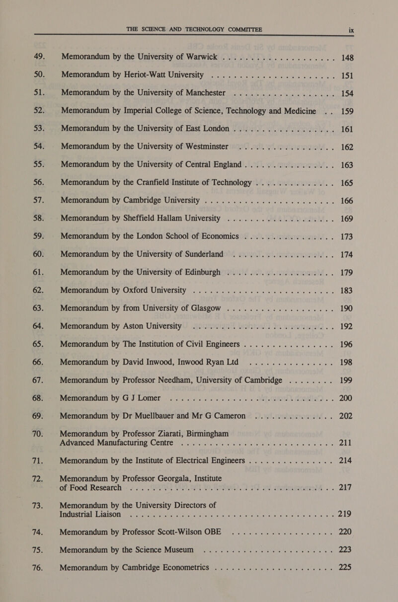 Memorandum by the University of Warwick .................... Memorandum by Heriot-Watt University ....................-. Memorandum by the University of Manchester .................. Memorandum by Imperial College of Science, Technology and Medicine Memorandum by the University of East London .................. Memorandum by the University of Westminster ................. Memorandum by the University of Central England................ Memorandum by the Cranfield Institute of Technology .............. Memoria DY Camoridge UMVETSITY fo.) sei. cle co aace ssl cele le 6 als Memorandum by Sheffield Hallam University ................... Memorandum by the London School of Economics ................ Memorandum by the University of Sunderland .................. Memorandum by the University of Edinburgh ................... maemorancum: DY Oxford: University 60.2 8s visi ek ee ele oes Memorandum by from University of Glasgow ................004. Memorandum by Aston University ........... 2.0.0.0 cece eee Memorandum by The Institution of Civil Engineers ................ Memorandum by David Inwood, Inwood Ryan Ltd ............... Memorandum by Professor Needham, University of Cambridge ........ memorandum by-G J*‘Lomer «3-54 605 6 oe es se os SU M9ORISD « . Memorandum by Dr Muellbauer and Mr G Cameron .............. Memorandum by Professor Ziarati, Birmingham en CANMANUIACCULING COMET 1. ule rues yey Slee y's Gishhe ata coce 8 le gees Memorandum by the Institute of Electrical Engineers ............... Memorandum by Professor Georgala, Institute oP Pood Research &lt;5 4... Get, YOO. Sa tO eae) TU ed omnentsM .. Memorandum by the University Directors of Stra idisOnim reas Meme be eth wor, sole Ak eG ata dg N sina deo. Memorandum by Professor Scott-Wilson OBE ................4.. Memoranduny Dy the SCICNCe MUSCUNT a oe si. She ete cee ee iets ie as Memorandum by Cambridge Econometrics ................0000.