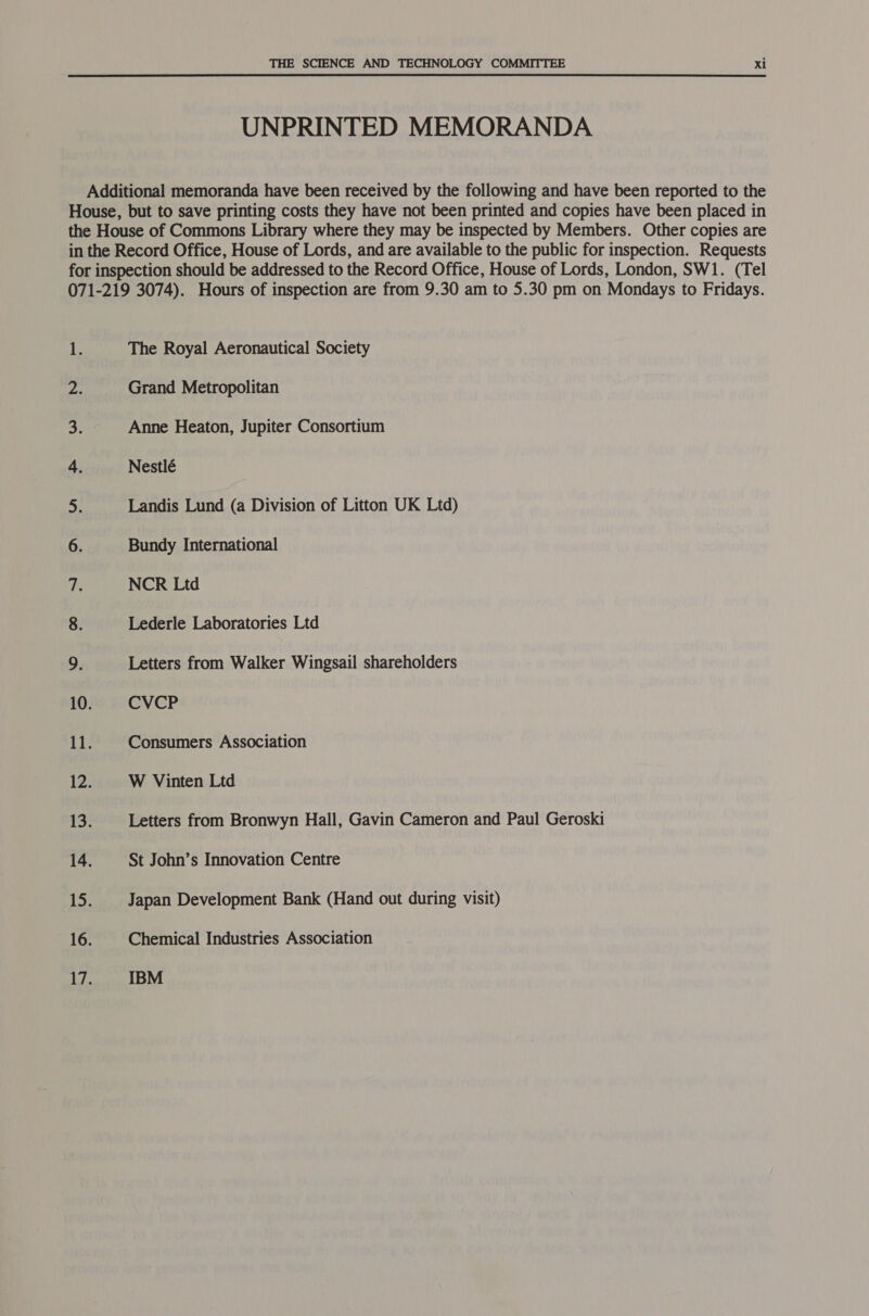 UNPRINTED MEMORANDA Additional memoranda have been received by the following and have been reported to the House, but to save printing costs they have not been printed and copies have been placed in the House of Commons Library where they may be inspected by Members. Other copies are in the Record Office, House of Lords, and are available to the public for inspection. Requests for inspection should be addressed to the Record Office, House of Lords, London, SW1. (Tel 071-219 3074). Hours of inspection are from 9.30 am to 5.30 pm on Mondays to Fridays. Le The Royal Aeronautical Society ody Grand Metropolitan a. Anne Heaton, Jupiter Consortium 4. Nestlé oh Landis Lund (a Division of Litton UK Ltd) 6. Bundy International ip NCR Ltd 8. Lederle Laboratories Ltd 9. Letters from Walker Wingsail shareholders 10. CVCP 11. Consumers Association 12: W Vinten Ltd se Letters from Bronwyn Hall, Gavin Cameron and Paul Geroski 14. St John’s Innovation Centre 15. Japan Development Bank (Hand out during visit) 16. Chemical Industries Association IBM — —
