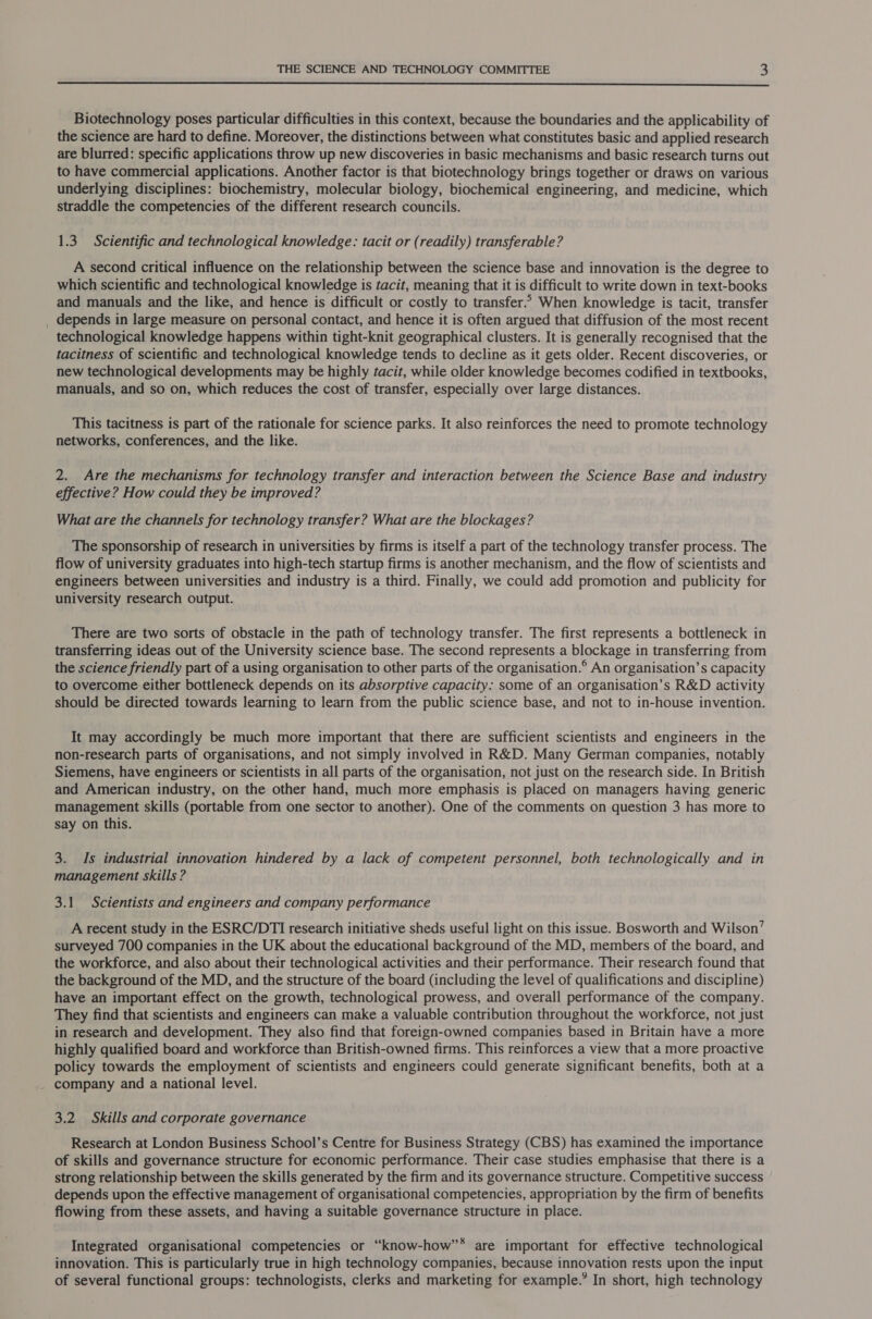  Biotechnology poses particular difficulties in this context, because the boundaries and the applicability of the science are hard to define. Moreover, the distinctions between what constitutes basic and applied research are blurred: specific applications throw up new discoveries in basic mechanisms and basic research turns out to have commercial applications. Another factor is that biotechnology brings together or draws on various underlying disciplines: biochemistry, molecular biology, biochemical engineering, and medicine, which straddle the competencies of the different research councils. 1.3. Scientific and technological knowledge: tacit or (readily) transferable? A second critical influence on the relationship between the science base and innovation is the degree to which scientific and technological knowledge is tacit, meaning that it is difficult to write down in text-books and manuals and the like, and hence is difficult or costly to transfer.* When knowledge is tacit, transfer _ depends in large measure on personal contact, and hence it is often argued that diffusion of the most recent technological knowledge happens within tight-knit geographical clusters. It is generally recognised that the tacitness of scientific and technological knowledge tends to decline as it gets older. Recent discoveries, or new technological developments may be highly tacit, while older knowledge becomes codified in textbooks, manuals, and so on, which reduces the cost of transfer, especially over large distances. This tacitness is part of the rationale for science parks. It also reinforces the need to promote technology networks, conferences, and the like. 2. Are the mechanisms for technology transfer and interaction between the Science Base and industry effective? How could they be improved? What are the channels for technology transfer? What are the blockages? The sponsorship of research in universities by firms is itself a part of the technology transfer process. The flow of university graduates into high-tech startup firms is another mechanism, and the flow of scientists and engineers between universities and industry is a third. Finally, we could add promotion and publicity for university research output. There are two sorts of obstacle in the path of technology transfer. The first represents a bottleneck in transferring ideas out of the University science base. The second represents a blockage in transferring from the science friendly part of a using organisation to other parts of the organisation.® An organisation’s capacity to overcome either bottleneck depends on its absorptive capacity: some of an organisation’s R&amp;D activity should be directed towards learning to learn from the public science base, and not to in-house invention. It may accordingly be much more important that there are sufficient scientists and engineers in the non-research parts of organisations, and not simply involved in R&amp;D. Many German companies, notably Siemens, have engineers or scientists in all parts of the organisation, not just on the research side. In British and American industry, on the other hand, much more emphasis is placed on managers having generic management skills (portable from one sector to another). One of the comments on question 3 has more to say on this. 3. Is industrial innovation hindered by a lack of competent personnel, both technologically and in management skills ? 3.1 Scientists and engineers and company performance A recent study in the ESRC/DTI research initiative sheds useful light on this issue. Bosworth and Wilson’ surveyed 700 companies in the UK about the educational background of the MD, members of the board, and the workforce, and also about their technological activities and their performance. Their research found that the background of the MD, and the structure of the board (including the level of qualifications and discipline) have an important effect on the growth, technological prowess, and overall performance of the company. They find that scientists and engineers can make a valuable contribution throughout the workforce, not just in research and development. They also find that foreign-owned companies based in Britain have a more highly qualified board and workforce than British-owned firms. This reinforces a view that a more proactive policy towards the employment of scientists and engineers could generate significant benefits, both at a _ company and a national level. 3.2 Skills and corporate governance Research at London Business School’s Centre for Business Strategy (CBS) has examined the importance of skills and governance structure for economic performance. Their case studies emphasise that there is a strong relationship between the skills generated by the firm and its governance structure. Competitive success depends upon the effective management of organisational competencies, appropriation by the firm of benefits flowing from these assets, and having a suitable governance structure in place. Integrated organisational competencies or “know-how”* are important for effective technological innovation. This is particularly true in high technology companies, because innovation rests upon the input of several functional groups: technologists, clerks and marketing for example.’ In short, high technology
