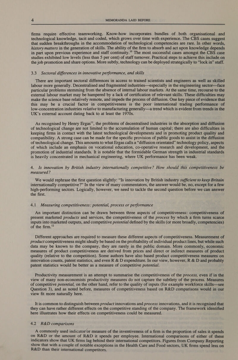  firms require effective teamworking. Know-how incorporates bundles of both organisational and technological knowledge, tacit and coded, which grows over time with experience. The CBS cases suggest that sudden breakthroughs in the accommodation of technological competencies are rare. In other words, history matters in the generation of skills. The ability of the firm to absorb and act upon knowledge depends in part upon previous experience and staff continuity.'? The most successful cases amongst the CBS case studies exhibited low levels (less than 5 per cent) of staff turnover. Practical steps to achieve this include on the job promotion and share options. More subtly, technology can be deployed strategically to “lock in” staff. 3.3. Sectoral differences in innovative performance, and skills There are important sectoral differences in access to trained scientists and engineers as well as skilled labour more generally. Decentralised and fragmented industries—especially in the engineering sector—face particular problems stemming from the absence of internal labour markets. At the same time, recourse to the external labour market may be hampered by a lack of certification of relevant skills. These difficulties may make the science base relatively remote, and impede the process of diffusion. One key piece of evidence that this may be a crucial factor in competitiveness is the poor international trading performance of low-concentration industries relative to manufacturing generally—a trend which is evident from trends in the UK’s external account dating back to at least the 1970s. As recognised by Henry Ergas’', the problems of decentralised industries in the absorption and diffusion of technological change are not limited to the accumulation of human capital; there are also difficulties in keeping firms in contact with the latest technological developments and in promoting product quality and compatibility. A strong case can be made for the specific provision of public goods to assist in the diffusion of technological change. This amounts to what Ergas calls a “diffusion orientated” technology policy, aspects of which include an emphasis on vocational education, co-operative research and development, and the promotion of industrial standards. It is notable that the formidable German strength in industrial standards is heavily concentrated in mechanical engineering, where UK performance has been weak. 4. Is innovation by British industry internationally competitive? How should this competitiveness be measured ? We would rephrase the first question slightly: “Is innovation by British industry sufficient to keep Britain internationally competitive?” In the view of many commentators, the answer would be, no, except for a few high-performing sectors. Logically, however, we need to tackle the second question before we can answer the first. 4.1 Measuring competitiveness: potential, process or performance An important distinction can be drawn between three aspects of competitiveness: competitiveness of present marketed products and services, the competitiveness of the process by which a firm turns scarce inputs into marketed outputs, and competitive potential defined by the skills (or more broadly, competencies) of the firm.'? Different approaches are required to measure these different aspects of competitiveness. Measurement of product competitiveness might ideally be based on the profitability of individual product lines, but while such data may be known to the company, they are rarely in the public domain. More commonly, economic measures of product competitiveness are derived from prices and direct or indirect measures of product quality (relative to the competition). Some authors have also based product competitiveness measures on innovation counts, patent statistics, and even R &amp; D expenditure. In our view, however, R &amp; D and probably patent statistics would be better as a measure of competitive potential. Productivity measurement is an attempt to summarise the competitiveness of the process, even if in the view of many non-economists productivity measures do not capture the subtlety of the process. Measures of competitive potential, on the other hand, refer to the quality of inputs (for example workforce skills—see Question 3), and as noted before, measures of competitiveness based on R&amp;D comparisons would in our view fit more naturally here. It is common to distinguish between product innovations and process innovations, and it is recognised that they can have rather different effects on the competitive standing of the company. The framework identified here illustrates how their effects on competitiveness could be measured. 4.2 R&amp;D comparisons A commonly used indicator’or measure of the inventiveness of a firm is the proportion of sales it spends on R&amp;D or the amount of R&amp;D it spends per employee. International comparisons of either of these indicators show that UK firms lag behind their international competitors. Figures from Company Reporting show that with a couple of notable exceptions in the Health Care and Food sectors, UK firms spend less on R&amp;D than their international competitors.