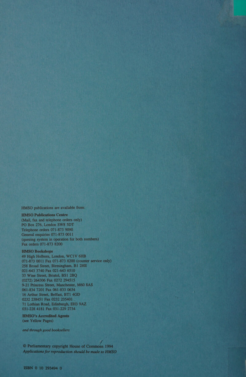 __ ISBN 0 10 293494 0 es oe - enn Sk Te S- h rte 5 LE aS cece sh era peep Se HMSO publications are available from: HMSO Publications Centre (Mail, fax and telephone orders only) PO Box 276, London SW8 5DT — Telephone orders 071-873 9090 General enquiries 071-873 0011 (queuing system in operation for both numbers) Fax orders 071-873 8200 ‘HMSO Bookshops 49 High Holborn, London, WC1V 6HB 071-873 0011 Fax 071-873 8200 (counter service only) 258 Broad Street, Birmingham, B1 2HE 021-643 3740 Fax 021-643 6510 33 Wine Street, Bristol, BS1 2BQ (0272) 264306 Fax 0272 294515 9-21 Princess Street, Manchester, M60 8AS — 061-834 7201 Fax 061-833 0634 16 Arthur Street, Belfast, BT1 4GD 0232 238451 Fax 0232 235401 | 71 Lothian Road, Edinburgh, EH3 9AZ 031-228 4181 Fax 031-229 2734 HMSO’s Accredited Agents Se Goa va (see Yellow Pages) : | TVA ie a Pity and through good booksellers © Parliamentary copyright House ot Coane 1994 Applications for repradiction should be made'to HMSO,  