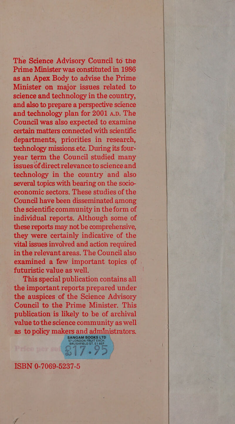 The Science Advisory Council to the Prime Minister was constituted in 1986 as an Apex Body to advise the Prime Minister on major issues. related to science and technology i in the country, and also to prepare a perspective science and technology plan for 2001 a.p. The Council was also expected to examine certain matters connected with scientific departments, priorities in research, technology missions.etc. During its four- year term the Council studied many issues of direct relevance to science and technology in the country and also several topics with bearing on the socio- economic sectors. These studies of the Council have been disseminated among the scientific community in the form of individual reports. Although some of these reports may not be comprehensive, they were certainly indicative of the vital issues involved and action required in the relevant areas. The Council also examined a few important topics of . futuristic value as well. : This special publication contains all the important reports prepared under the auspices of the Science Advisory Council to the Prime Minister. This publication is likely to be of archival value tothe science community as well as to policy makers and administrators.   ISBN 0-7069-5237-5 