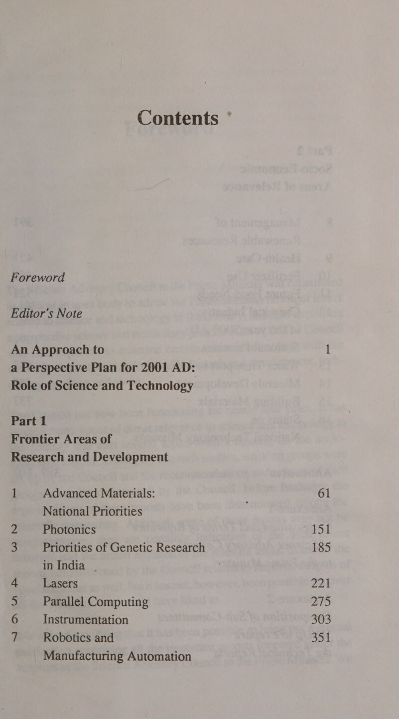 Contents ° Foreword Editor's Note An Approach to 1 a Perspective Plan for 2001 AD: Role of Science and Technology Part 1 Frontier Areas of Research and Development 1 Advanced Materials: 61 National Priorities . 2 Photonics 151 3 Priorities of Genetic Research 185 in India . 4 Lasers 221 5 Parallel Computing 275 6 Instrumentation 303 7 Robotics and 351 Manufacturing Automation |