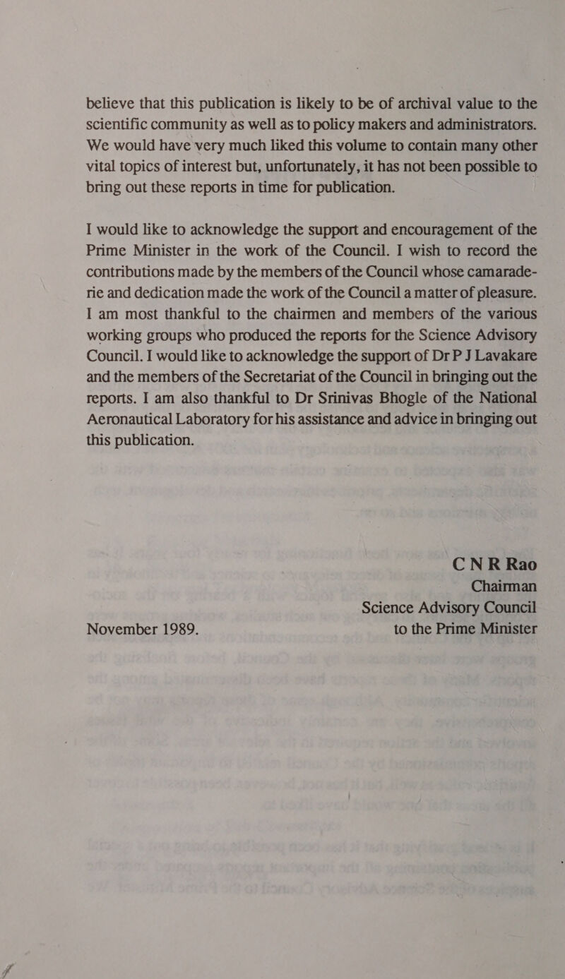 believe that this publication is likely to be of archival value to the scientific community as well as to policy makers and administrators. We would have very much liked this volume to contain many other vital topics of interest but, unfortunately, it has not been possible to bring out these reports in time for publication. I would like to acknowledge the support and encouragement of the Prime Minister in the work of the Council. I wish to record the contributions made by the members of the Council whose camarade- rie and dedication made the work of the Council a matter of pleasure. I am most thankful to the chairmen and members of the various working groups who produced the reports for the Science Advisory Council. I would like to acknowledge the support of Dr P J Lavakare and the members of the Secretariat of the Council in bringing out the reports. I am also thankful to Dr Srinivas Bhogle of the National Aeronautical Laboratory for his assistance and advice in bringing out this publication. . CN R Rao Chairman Science Advisory Council November 1989. to the Prime Minister